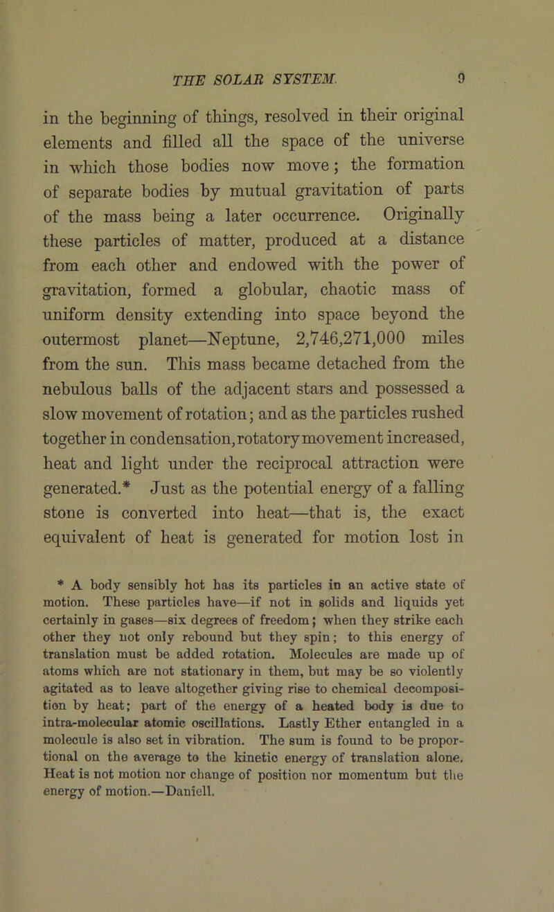 in the beginning of things, resolved in their original elements and filled all the space of the universe in which those bodies now move; the formation of separate bodies by mutual gravitation of parts of the mass being a later occurrence. Originally these particles of matter, produced at a distance from each other and endowed with the power of gravitation, formed a globular, chaotic mass of uniform density extending into space beyond the outermost planet—Neptune, 2,746,271,000 miles from the sun. This mass became detached from the nebulous balls of the adjacent stars and possessed a slow movement of rotation; and as the particles rushed together in condensation, rotatory movement increased, heat and light under the reciprocal attraction were generated.* Just as the potential energy of a falling stone is converted into heat—that is, the exact equivalent of heat is generated for motion lost in * A body sensibly hot has its particles in an active state of motion. These particles have—if not in solids and liquids yet certainly in gases—six degrees of freedom; when they strike each other they not only rebound but they spin; to this energy of translation must be added rotation. Molecules are made up of atoms which are not stationary in them, but may be so violently agitated as to leave altogether giving rise to chemical decomposi- tion by heat; part of the energy of a heated body is due to intra-moleeular atomic oscillations. Lastly Ether entangled in a molecule is also set in vibration. The sum is found to be propor- tional on the average to the kinetic energy of translation alone. Heat is not motion nor change of position nor momentum but the energy of motion.—Daniell.