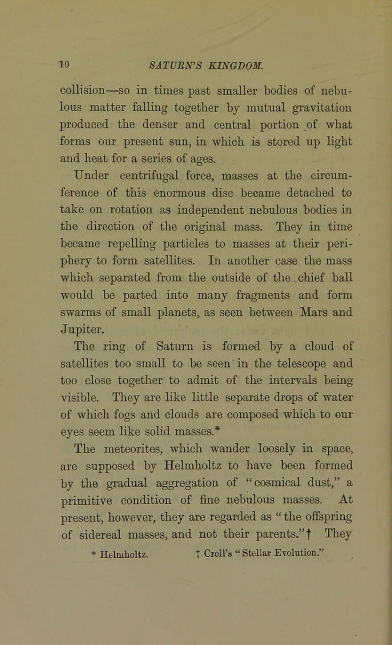 collision—so in times past smaller bodies of nebu- lous matter falling together by mutual gravitation produced the denser and central portion of what forms our present sun, in which is stored up light and heat for a series of ages. Under centrifugal force, masses at the circum- ference of this enormous disc became detached to take on rotation as independent nebulous bodies in the direction of the original mass. They in time became repelling particles to masses at their peri- phery to form satellites. In another case the mass which separated from the outside of the chief ball would be parted into many fragments and form swarms of small planets, as seen between Mars and Jupiter. The ring of Saturn is formed by a cloud of satellites too small to be seen in the telescope and too close together to admit of the intervals being visible. They are like little separate drops of water of which fogs and clouds are composed which to our eyes seem like solid masses.* The meteorites, which wander loosely in space, are supposed by Helmholtz to have been formed by the gradual aggregation of “cosmical dust,” a primitive condition of fine nebulous masses. At present, however, they are regarded as “ the offspring of sidereal masses, and not their parents.”! They * Helmholtz. t Croll’s “ Stellar Evolution.”