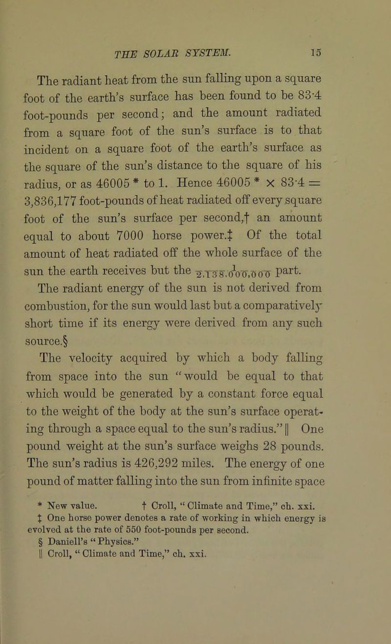 The radiant heat from the sun falling upon a square foot of the earth’s surface has been found to be 83-4 foot-pounds per second; and the amount radiated from a square foot of the sun’s surface is to that incident on a square foot of the earth’s surface as the square of the sun’s distance to the square of his radius, or as 46005 * to 1. Hence 46005 * X 83'4 = 3,836,177 foot-pounds of heat radiated off every square foot of the sun’s surface per second,f an amount equal to about 7000 horse power.t Of the total amount of heat radiated off the whole surface of the sun the earth receives but the ^,T3svoWooil Part- The radiant energy of the sun is not derived from combustion, for the sun would last but a comparatively short time if its energy were derived from any such source.§ The velocity acquired by which a body falling from space into the sun “would be equal to that which would be generated by a constant force equal to the weight of the body at the sun’s surface operat- ing through a space equal to the sun’s radius.” || One pound weight at the sun’s surface weighs 28 pounds. The sun’s radius is 426,292 miles. The energy of one pound of matter falling into the sun from infinite space * New value. t Croll, “ Climate and Time,” ch. xxi. X One horse power denotes a rate of working in which energy is evolved at the rate of 550 foot-pounds per second. § Daniell’s “ Physics.” || Croll, “ Climate and Time,” ch. xxi.