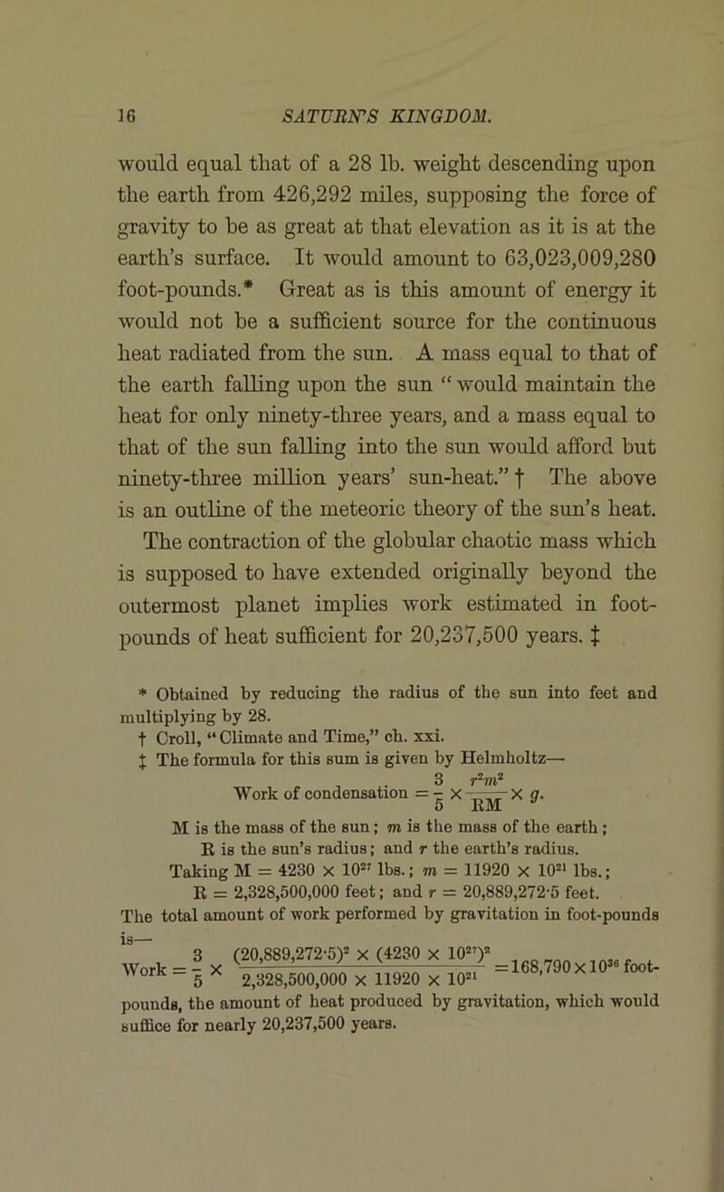 would equal that of a 28 lb. weight descending upon the earth from 426,292 miles, supposing the force of gravity to be as great at that elevation as it is at the earth’s surface. It would amount to 63,023,009,280 foot-pounds.* Great as is this amount of energy it would not he a sufficient source for the continuous heat radiated from the sun. A mass equal to that of the earth falling upon the sun “ would maintain the heat for only ninety-three years, and a mass equal to that of the sun falling into the sun would afford but ninety-three million years’ sun-heat.” f The above is an outline of the meteoric theory of the sun’s heat. The contraction of the globular chaotic mass which is supposed to have extended originally beyond the outermost planet implies work estimated in foot- pounds of heat sufficient for 20,237,500 years, t * Obtained by reducing the radius of the sun into feet and multiplying by 28. t Croll, “ Climate and Time,” ch. xxi. t The formula for this sum is given by Helmholtz— _ . 3 r2m2 Work of condensation = - X X g. 5 EM a M is the mass of the sun; m is the mass of the earth; E is the sun’s radius; and r the earth’s radius. Taking M = 4230 X 1027 lbs.; m = 11920 x 1021 lbs.; E = 2,328,500,000 feet; and r = 20,889,272-5 feet. The total amount of work performed by gravitation in foot-pounds 1S- Work = - X 5 3 (20,889,272-5)2 X (4230 X 1027)2 = 168,790 Xl036 foot- 2,328,500,000 x 11920 x 1021 pounds, the amount of heat produced by gravitation, which would suffice for nearly 20,237,500 years.