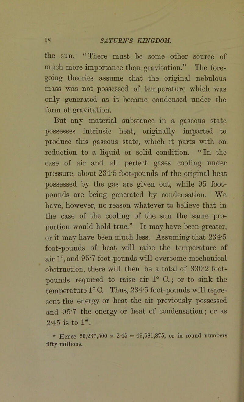 the sun. “ There must be some other source of much more importance than gravitation.” The fore- going theories assume that the original nebulous mass was not possessed of temperature which was only generated as it became condensed under the form of gravitation. But any material substance in a gaseous state possesses intrinsic heat, originally imparted to produce this gaseous state, which it parts with on reduction to a liquid or solid condition. “In the case of air and all perfect gases cooling under pressure, about 234'5 foot-pounds of the original heat possessed by the gas are given out, while 95 foot- pounds are being generated by condensation. We have, however, no reason whatever to believe that in the case of the cooling of the sun the same pro- portion would hold true.” It may have been greater, or it may have been much less. Assuming that 234-5 foot-pounds of heat will raise the temperature of air 1°, and 95'7 foot-pounds will overcome mechanical obstruction, there will then be a total of 330'2 foot- pounds required to raise air 1° C.; or to sink the temperature 1° C. Thus, 234-5 foot-pounds will repre- sent the energy or heat the air previously possessed and 95‘7 the energy or heat of condensation; or as 2-45 is to 1*. * Hence 20,237,500 x 2-45 = 49,581,875, or in round numbers fifty millions.