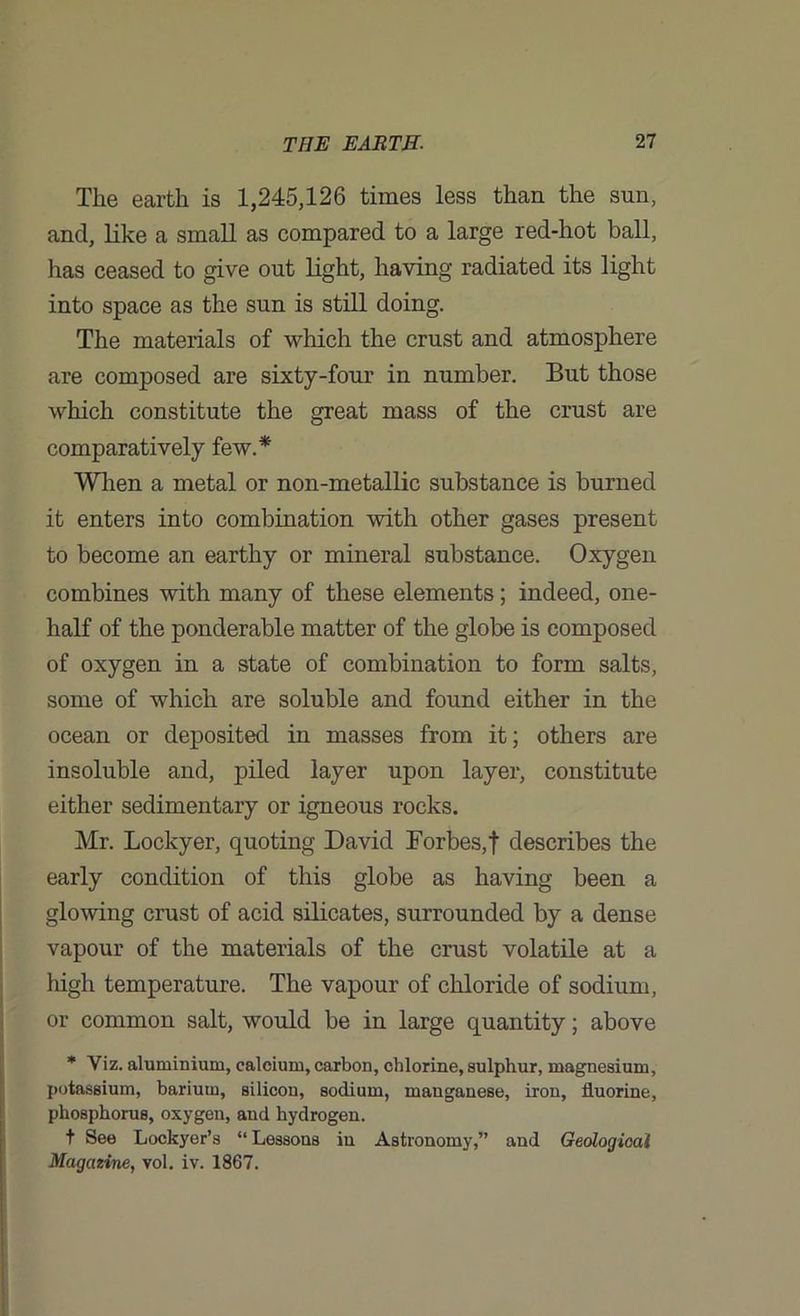 The earth is 1,245,126 times less than the sun, and, like a small as compared to a large red-hot ball, has ceased to give out light, having radiated its light into space as the sun is still doing. The materials of which the crust and atmosphere are composed are sixty-four in number. But those which constitute the great mass of the crust are comparatively few.* When a metal or non-metallic substance is burned it enters into combination with other gases present to become an earthy or mineral substance. Oxygen combines with many of these elements; indeed, one- half of the ponderable matter of the globe is composed of oxygen in a state of combination to form salts, some of which are soluble and found either in the ocean or deposited in masses from it; others are insoluble and, piled layer upon layer, constitute either sedimentary or igneous rocks. Mr. Lockyer, quoting David Forbes, f describes the early condition of this globe as having been a glowing crust of acid silicates, surrounded by a dense vapour of the materials of the crust volatile at a high temperature. The vapour of chloride of sodium, or common salt, would be in large quantity; above * Viz. aluminium, calcium, carbon, chlorine, sulphur, magnesium, potassium, barium, silicon, sodium, manganese, iron, fluorine, phosphorus, oxygen, and hydrogen. t See Lockyer’s “ Lessons in Astronomy,” and Geological Magazine, vol. iv. 1867.
