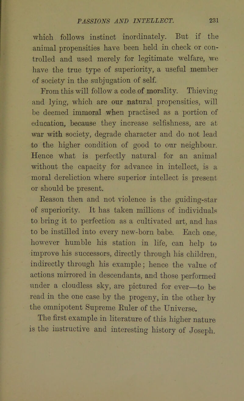 which follows instinct inordinately. But if the animal propensities have been held in check or con- trolled and used merely for legitimate welfare, we have the true type of superiority, a useful member of society in the subjugation of self. From this will follow a code of morality. Thieving and lying, which are our natural propensities, will be deemed immoral when practised as a portion of education, because they increase selfishness, are at war with society, degrade character and do not lead to the higher condition of good to our neighbour. Hence what is perfectly natural for an animal without the capacity for advance in intellect, is a moral dereliction where superior intellect is present or should be present. Reason then and not violence is the guiding-star of superiority. It has taken millions of individuals to bring it to perfection as a cultivated art, and has to be instilled into every new-born babe. Each one, however humble his station in life, can help to improve his successors, directly through his children, indirectly through his example; hence the value of actions mirrored in descendants, and those performed under a cloudless sky, are pictured for ever—to be read in the one case by the progeny, in the other by the omnipotent Supreme Ruler of the Universe. The first example in literature of this higher nature is the instructive and interesting history of Joseph.