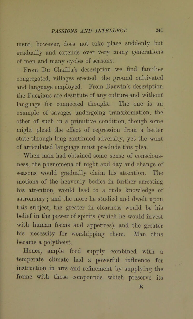 ment, however, does not take place suddenly but gradually and extends over very many generations of men and many cycles of seasons. From Du Chaillu’s description we find families congregated, villages erected, the ground cultivated and language employed. From Darwin’s description the Fuegian3 are destitute of any culture and without language for connected thought. The one is an example of savages undergoing transformation, the other of such in a primitive condition, though some might plead the effect of regression from a better state through long continued adversity, yet the want of articulated language must preclude this plea. When man had obtained some sense of conscious- ness, the phenomena of night and day and change of seasons would gradually claim his attention. The motions of the heavenly bodies in further arresting his attention, would lead to a rude knowledge of astronomy; and the more he studied and dwelt upon this subject, the greater in clearness would be his belief in the power of spirits (which he would invest with human forms and appetites), and the greater his necessity for worshipping them. Man thus became a polytheist. Hence, ample food supply combined with a temperate climate had a powerful influence for instruction in arts and refinement by supplying the frame with those compounds which preserve its R