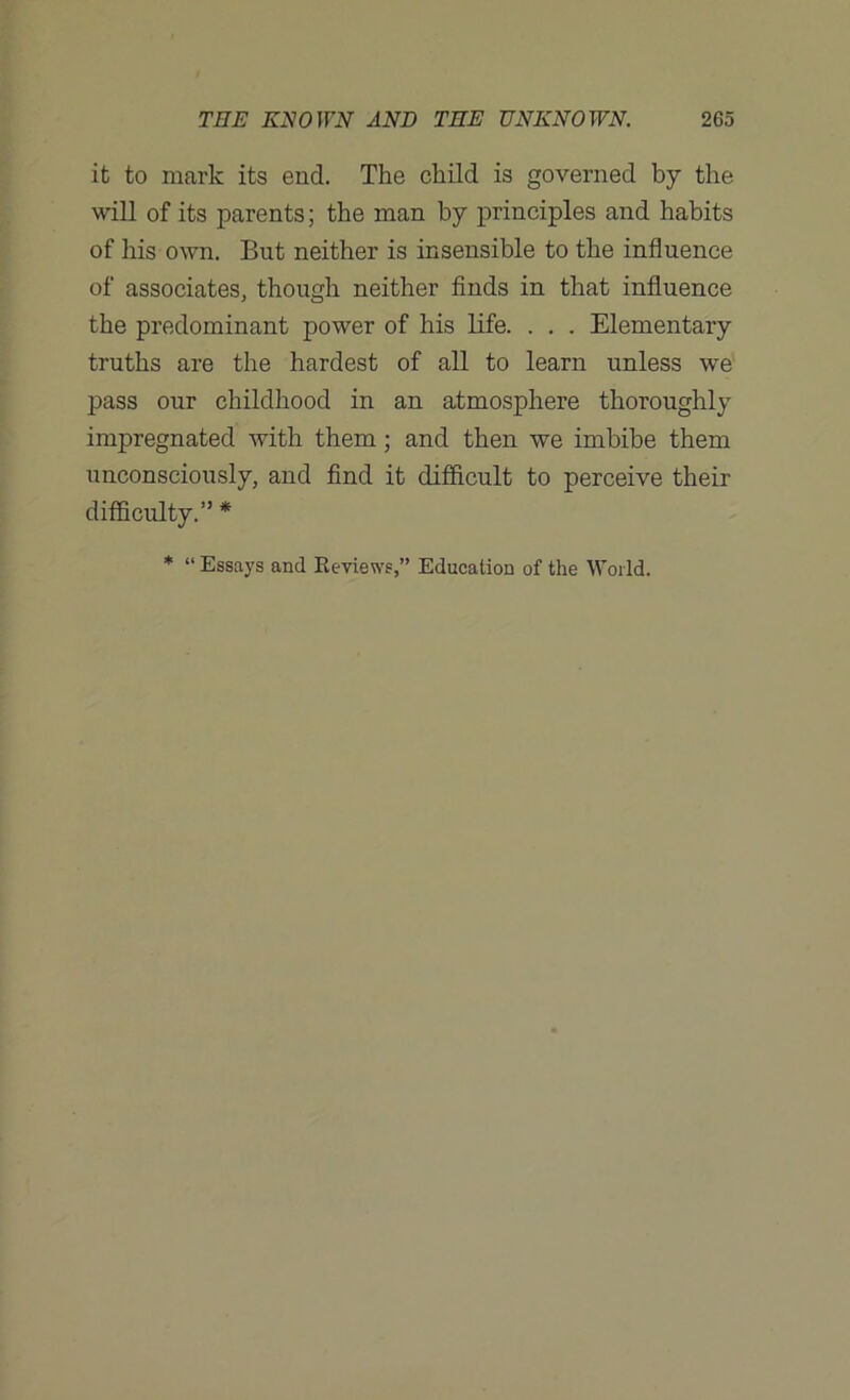 it to mark its end. The child is governed by the will of its parents; the man by principles and habits of his own. But neither is insensible to the influence of associates, though neither finds in that influence the predominant power of his life. . . . Elementary truths are the hardest of all to learn unless we pass our childhood in an atmosphere thoroughly impregnated with them; and then we imbibe them unconsciously, and find it difficult to perceive their difficulty.” * * “ Essays and Reviews,” Education of the World.