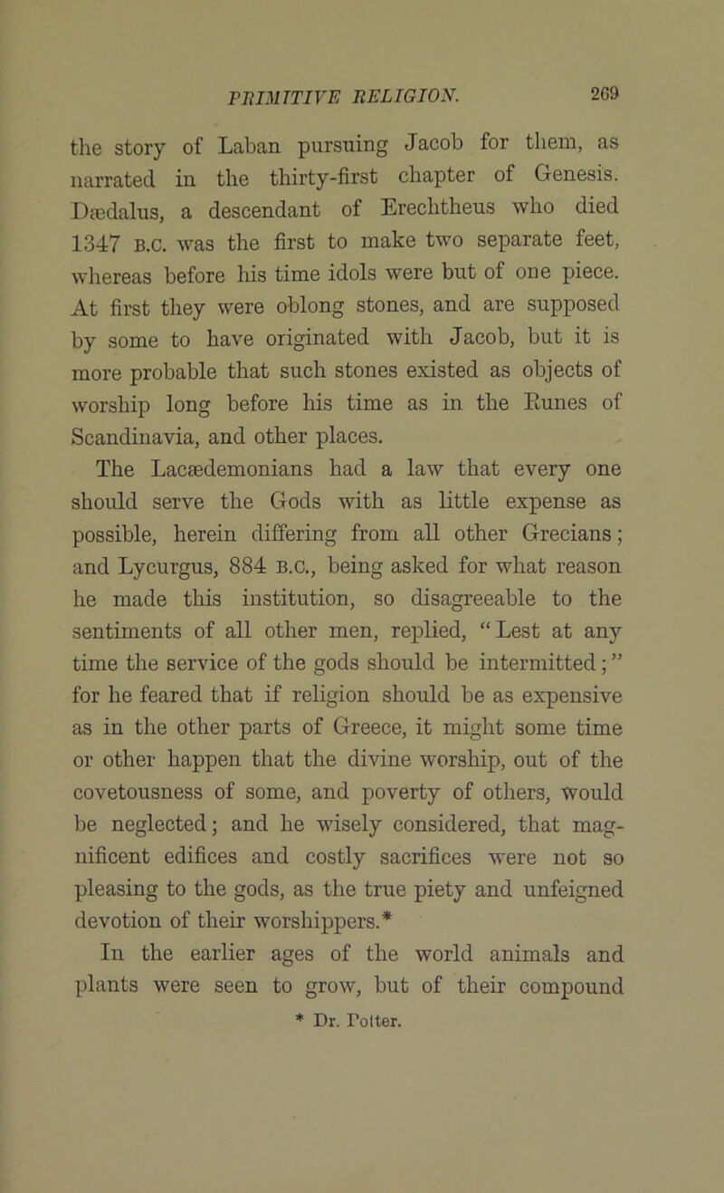 the story of Laban pursuing Jacob for them, as narrated in the thirty-first chapter of Genesis. Ikedalus, a descendant of Erechtheus who died 1347 b.c. was the first to make two separate feet, whereas before his time idols were but of one piece. At first they were oblong stones, and are supposed by some to have originated with Jacob, but it is more probable that such stones existed as objects of worship long before his time as in the Pomes of Scandinavia, and other places. The Lacaedemonians had a law that every one should serve the Gods with as little expense as possible, herein differing from all other Grecians; and Lycurgus, 884 b.c., being asked for what reason he made this institution, so disagreeable to the sentiments of all other men, replied, “Lest at any time the service of the gods should be intermitted; ” for he feared that if religion should be as expensive as in the other parts of Greece, it might some time or other happen that the divine worship, out of the covetousness of some, and poverty of others, would be neglected; and he wisely considered, that mag- nificent edifices and costly sacrifices were not so pleasing to the gods, as the true piety and unfeigned devotion of their worshippers.* In the earlier ages of the world animals and plants were seen to grow, but of their compound * Dr. Tolter.