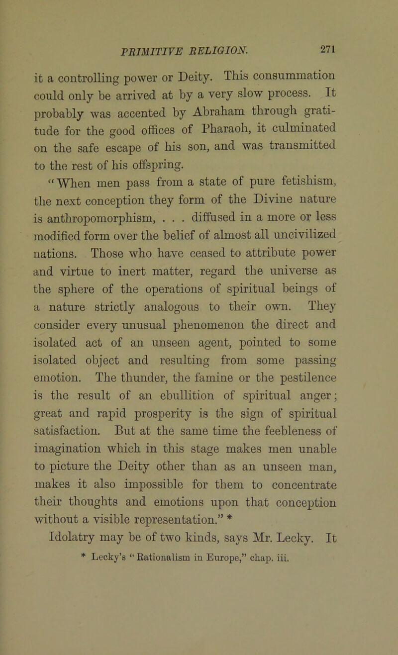 it a controlling power or Deity. This consummation could only be arrived at by a very slow process. It probably was accented by Abraham through grati- tude for the good offices of Pharaoh, it culminated on the safe escape of his son, and was transmitted to the rest of his offspring. “ When men pass from a state of pure fetishism, the next conception they form of the Divine nature is anthropomorphism, . . . diffused in a more or less modified form over the belief of almost all uncivilized nations. Those who have ceased to attribute power and virtue to inert matter, regard the universe as the sphere of the operations of spiritual beings of a nature strictly analogous to their own. They consider every unusual phenomenon the direct and isolated act of an unseen agent, pointed to some isolated object and resulting from some passing emotion. The thunder, the famine or the pestilence is the result of an ebullition of spiritual anger; great and rapid prosperity is the sign of spiritual satisfaction. But at the same time the feebleness of imagination which in this stage makes men unable to picture the Deity other than as an unseen man, makes it also impossible for them to concentrate their thoughts and emotions upon that conception without a visible representation.” * Idolatry may be of two kinds, says Mr. Becky. It * Lecky’s “ Eationalism in Europe,” cliap. iii.