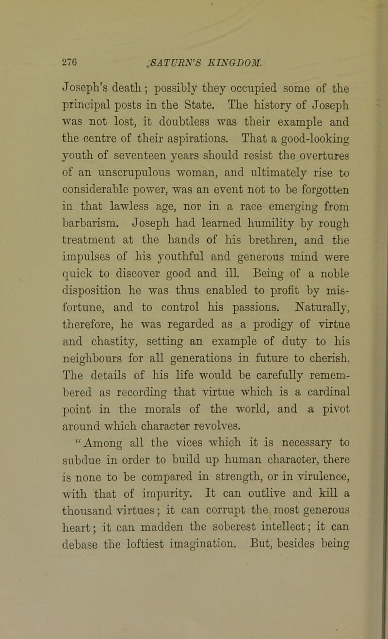 Joseph’s death; possibly they occupied some of the principal posts in the State. The history of Joseph was not lost, it doubtless was their example and the centre of their aspirations. That a good-looking youth of seventeen years should resist the overtures of an unscrupulous woman, and ultimately rise to considerable power, was an event not to be forgotten in that lawless age, nor in a race emerging from barbarism. Joseph had learned humility by rough treatment at the hands of his brethren, and the impulses of his youthful and generous mind were quick to discover good and ill Being of a noble disposition he was thus enabled to profit by mis- fortune, and to control his passions. Naturally, therefore, he was regarded as a prodigy of virtue and chastity, setting an example of duty to his neighbours for all generations in future to cherish. The details of his life would be carefully remem- bered as recording that virtue which is a cardinal point in the morals of the world, and a pivot around which character revolves. “Among all the vices which it is necessary to subdue in order to build up human character, there is none to be compared in strength, or in virulence, with that of impurity. It can outlive and kill a thousand virtues; it can corrupt the most generous heart; it can madden the soberest intellect; it can debase the loftiest imagination. But, besides being