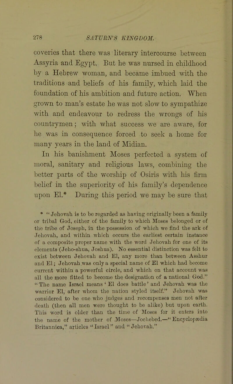 coveries that there was literary intercourse between Assyria and Egypt. But he was nursed in childhood by a Hebrew woman, and became imbued with the traditions and beliefs of his family, which laid the foundation of his ambition and future action. When grown to man’s estate he was not slow to sympathize with and endeavour to redress the wrongs of his countrymen; with what success we are aware, for lie was in consequence forced to seek a home for many years in the land of Midian. In his banishment Moses perfected a system of moral, sanitary and religious laws, combining the better parts of the worship of Osiris with his firm belief in the superiority of his family’s dependence upon El.* During this period we may be sure that * “ Jehovah is to he regarded as having originally been a family or tribal God, either of the family to which Moses belonged or of the tribe of Joseph, in the possession of which we find the ark of Jehovah, and within which occurs the earliest certain instance of a composite proper name with the word Jehovah for one of its elements (Jeho-shua, Joshua). No essential distinction was felt to exist between Jehovah and El, any more than between Asshur and El; Jehovah was only a special name of El which had become current within a powerful circle, and which on that account was all the more fitted to become the designation of a national God.” “The name Israel means ‘ El does battle’ and Jehovah was the warrior El, after whom the nation styled itself.” Jehovah was considered to be one who judges and recompenses men not after death (then all men were thought to be alike) but upon earth. This word is older than the time of Moses for it enters into the name of the mother of Moses—Jochebed.—“ Encyclopaedia Britannica,” articles “Israel” and “ Jehovah.”