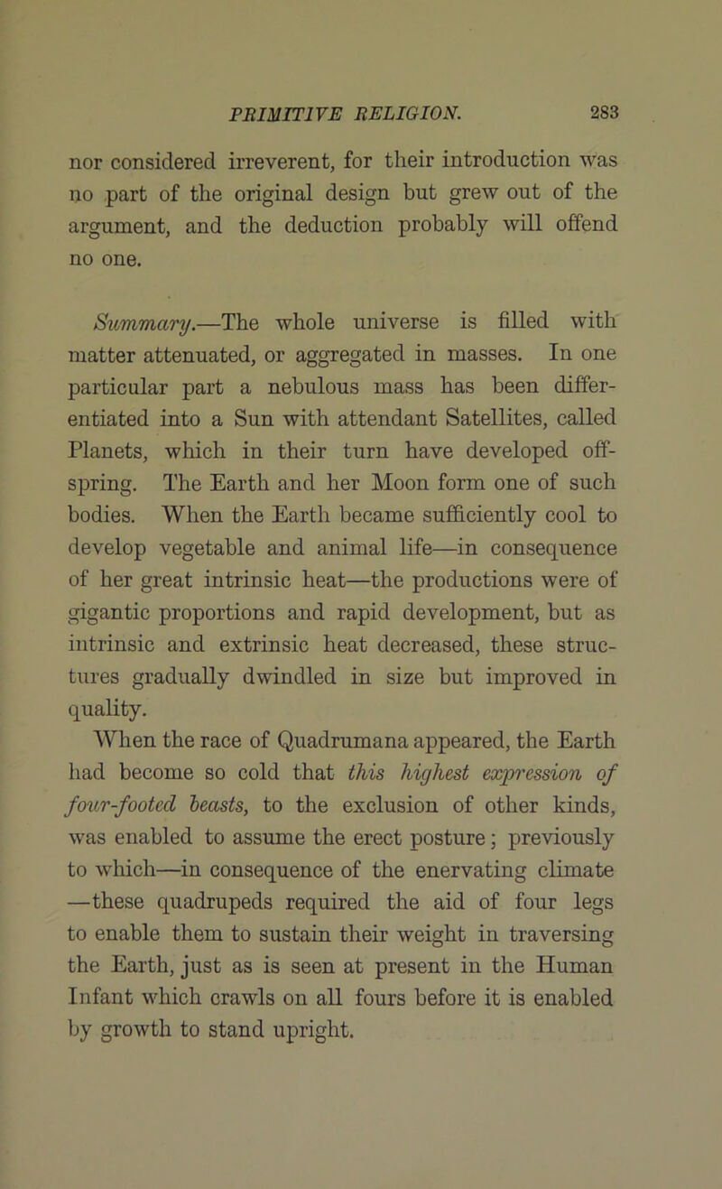 nor considered irreverent, for their introduction was no part of the original design but grew out of the argument, and the deduction probably will offend no one. Summary.—The whole universe is filled with matter attenuated, or aggregated in masses. In one particular part a nebulous mass has been differ- entiated into a Sun with attendant Satellites, called Planets, which in their turn have developed off- spring. The Earth and her Moon form one of such bodies. When the Earth became sufficiently cool to develop vegetable and animal life—in consequence of her great intrinsic heat—the productions were of gigantic proportions and rapid development, but as intrinsic and extrinsic heat decreased, these struc- tures gradually dwindled in size but improved in quality. When the race of Quadrumana appeared, the Earth had become so cold that this highest expression of four-footed leasts, to the exclusion of other kinds, was enabled to assume the erect posture; previously to which—in consequence of the enervating climate —these quadrupeds required the aid of four legs to enable them to sustain their weight in traversing the Earth, just as is seen at present in the Human Infant which crawls on all fours before it is enabled by growth to stand upright.