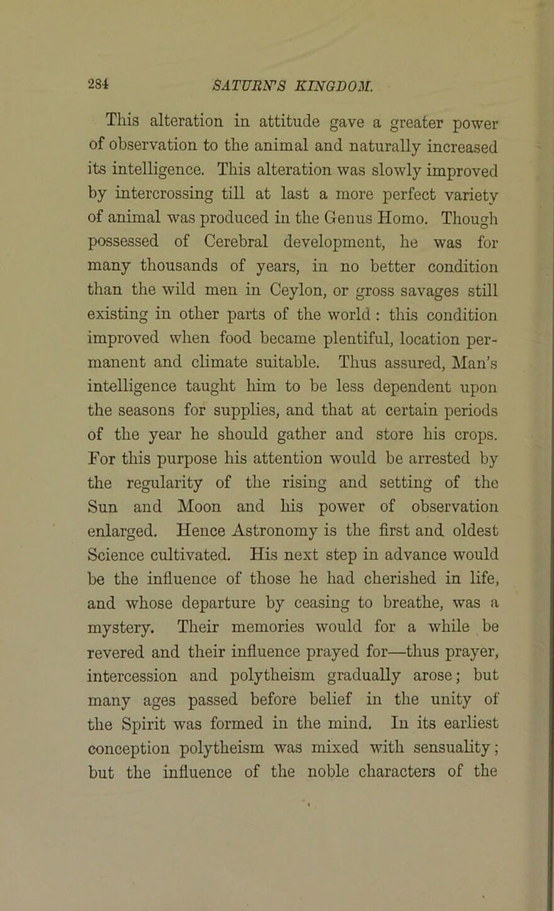 This alteration in attitude gave a greater power of observation to the animal and naturally increased its intelligence. This alteration was slowly improved by intercrossing till at last a more perfect variety of animal was produced in the Genus Homo. Though possessed of Cerebral development, he was for many thousands of years, in no better condition than the wild men in Ceylon, or gross savages still existing in other parts of the world : this condition improved when food became plentiful, location per- manent and climate suitable. Thus assured, Man’s intelligence taught him to be less dependent upon the seasons for supplies, and that at certain periods of the year he should gather and store his crops. For this purpose his attention would be arrested by the regularity of the rising and setting of the Sun and Moon and his power of observation enlarged. Hence Astronomy is the first and oldest Science cultivated. His next step in advance would be the influence of those he had cherished in life, and whose departure by ceasing to breathe, was a mystery. Their memories would for a while be revered and their influence prayed for—thus prayer, intercession and polytheism gradually arose; but many ages passed before belief in the unity of the Spirit was formed in the mind. In its earliest conception polytheism was mixed with sensuality; but the influence of the noble characters of the