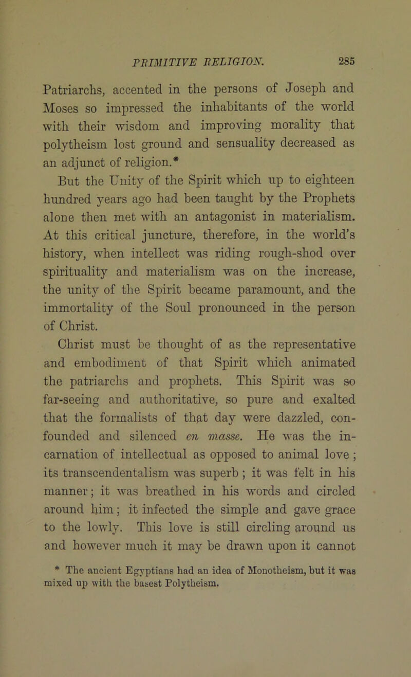 Patriarchs, accented in the persons of Joseph and Moses so impressed the inhabitants of the world with their wisdom and improving morality that polytheism lost ground and sensuality decreased as an adjunct of religion.* But the Unity of the Spirit which up to eighteen hundred years ago had been taught by the Prophets alone then met with an antagonist in materialism. At this critical juncture, therefore, in the world’s history, when intellect was riding rough-shod over spirituality and materialism was on the increase, the unity of the Spirit became paramount, and the immortality of the Soul pronounced in the person of Christ. Christ must be thought of as the representative and embodiment of that Spirit which animated the patriarchs and prophets. This Spirit was so far-seeing and authoritative, so pure and exalted that the formalists of that day were dazzled, con- founded and silenced en masse. He was the in- carnation of intellectual as opposed to animal love ; its transcendentalism was superb ; it was felt in his manner; it was breathed in his words and circled around him; it infected the simple and gave grace to the lowly. This love is still circling around us and however much it may be drawn upon it cannot * The ancient Egyptians had an idea of Monotheism, but it was mixed up with the basest Polytheism.