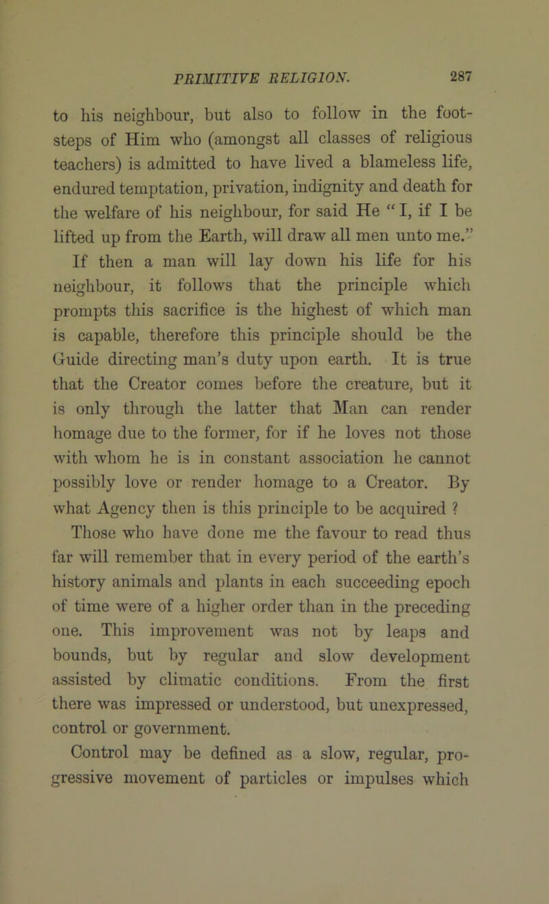 to his neighbour, but also to follow in the foot- steps of Him who (amongst all classes of religious teachers) is admitted to have lived a blameless life, endured temptation, privation, indignity and death for the welfare of his neighbour, for said He “ I, if I be lifted up from the Earth, will draw all men unto me.” If then a man will lay down his life for his neighbour, it follows that the principle which prompts this sacrifice is the highest of which man is capable, therefore this principle should be the Guide directing man’s duty upon earth. It is true that the Creator comes before the creature, but it is only through the latter that Man can render homage due to the former, for if he loves not those with whom he is in constant association he cannot possibly love or render homage to a Creator. By what Agency then is this principle to be acquired ? Those who have done me the favour to read thus far will remember that in every period of the earth’s history animals and plants in each succeeding epoch of time were of a higher order than in the preceding one. This improvement was not by leaps and bounds, but by regular and slow development assisted by climatic conditions. From the first there was impressed or understood, but unexpressed, control or government. Control may be defined as a slow, regular, pro- gressive movement of particles or impulses which