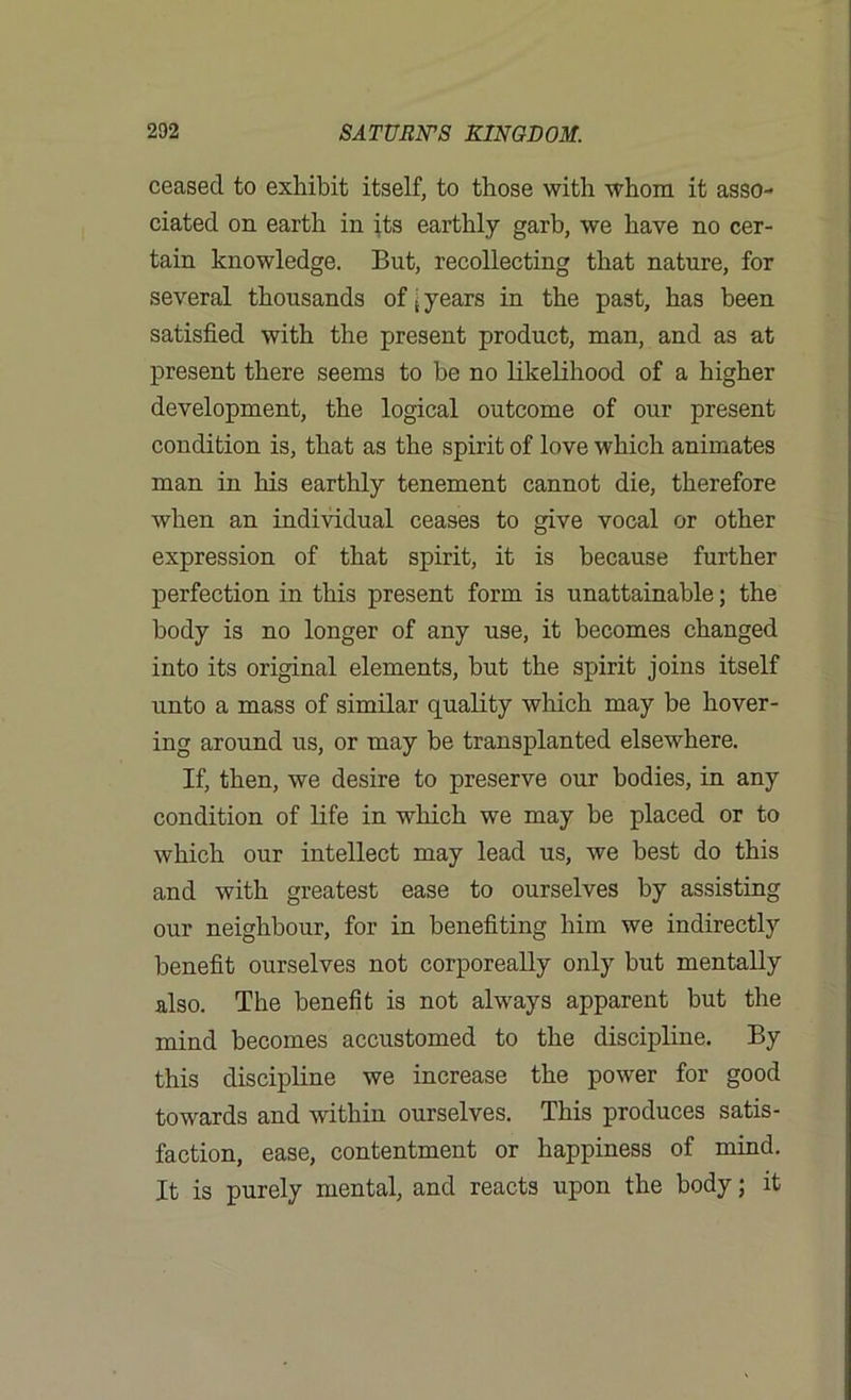 ceased to exhibit itself, to those with whom it asso- ciated on earth in its earthly garb, we have no cer- tain knowledge. But, recollecting that nature, for several thousands of j years in the past, has been satisfied with the present product, man, and as at present there seems to be no likelihood of a higher development, the logical outcome of our present condition is, that as the spirit of love which animates man in his earthly tenement cannot die, therefore when an individual ceases to give vocal or other expression of that spirit, it is because further perfection in this present form is unattainable; the body is no longer of any use, it becomes changed into its original elements, but the spirit joins itself unto a mass of similar quality which may be hover- ing around us, or may be transplanted elsewhere. If, then, we desire to preserve our bodies, in any condition of life in which we may be placed or to which our intellect may lead us, we best do this and with greatest ease to ourselves by assisting our neighbour, for in benefiting him we indirectly benefit ourselves not corporeally only but mentally also. The benefit is not always apparent but the mind becomes accustomed to the discipline. By this discipline we increase the power for good towards and within ourselves. This produces satis- faction, ease, contentment or happiness of mind. It is purely mental, and reacts upon the body; it