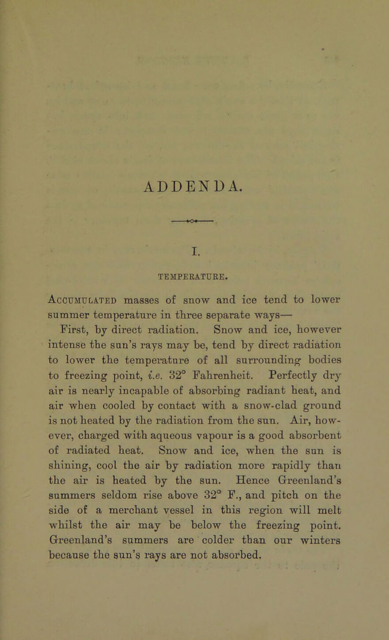 ADDENDA. I. TEMPERATURE. Accumulated masses of snow and ice tend to lower summer temperature in three separate ways— First, by direct radiation. Snow and ice, however intense the sun’s rays may be, tend by direct radiation to lower the temperature of all surrounding bodies to freezing point, i.e. 32° Fahrenheit. Perfectly dry air is nearly incapable of absorbing radiant heat, and air when cooled by contact with a snow-clad ground is not heated by the radiation from the sun. Air, how- ever, charged with aqueous vapour is a good absorbent of radiated heat. Snow and ice, when the sun is shining, cool the air by radiation more rapidly than the air is heated by the sun. Hence Greenland’s summers seldom rise above 32° F., and pitch on the side of a merchant vessel in this region will melt whilst the air may be below the freezing point. Greenland’s summers are colder than our winters because the sun’s rays are not absorbed.