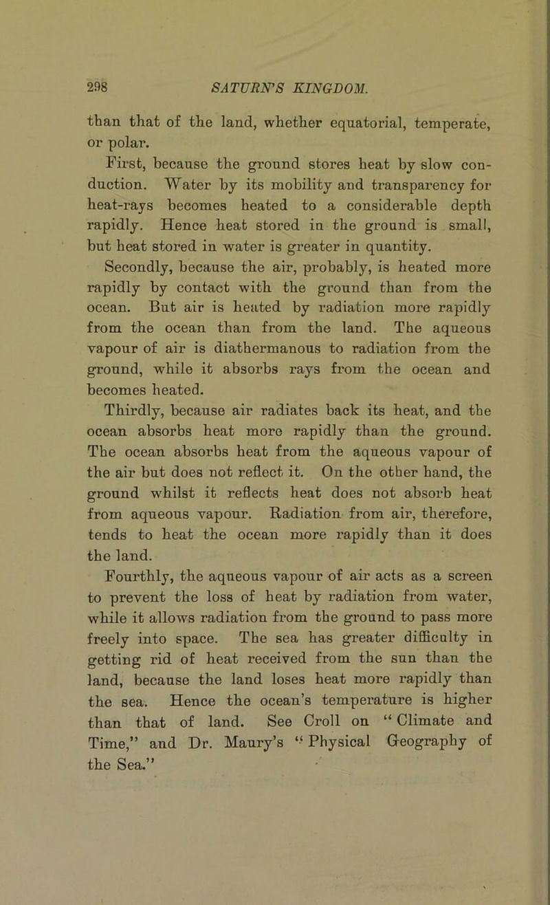 than that of the land, whether equatorial, temperate, or polar. First, because the ground stores heat by slow con- duction. Water by its mobility and transparency for heat-rays becomes heated to a considerable depth rapidly. Hence heat stored in the ground is small, but heat stored in water is greater in quantity. Secondly, because the air, probably, is heated more rapidly by contact with the ground than from the ocean. But air is heated by radiation more rapidly from the ocean than from the land. The aqueous vapour of air is diathermanous to radiation from the ground, while it absorbs rays from the ocean and becomes heated. Thirdly, because air radiates back its heat, and the ocean absorbs heat more rapidly than the ground. The ocean absorbs heat from the aqueous vapour of the air but does not reflect it. On the other hand, the ground whilst it reflects heat does not absorb heat from aqueous vapour. Radiation from air, therefore, tends to heat the ocean more rapidly than it does the land. Fourthly, the aqueous vapour of air acts as a screen to prevent the loss of heat by radiation from water, while it allows radiation from the ground to pass more freely into space. The sea has greater difficulty in getting rid of heat received from the sun than the land, because the land loses heat more rapidly than the sea. Hence the ocean’s temperature is higher than that of land. See Croll on “ Climate and Time,” and Dr. Maury’s “ Physical Geography of the Sea.”