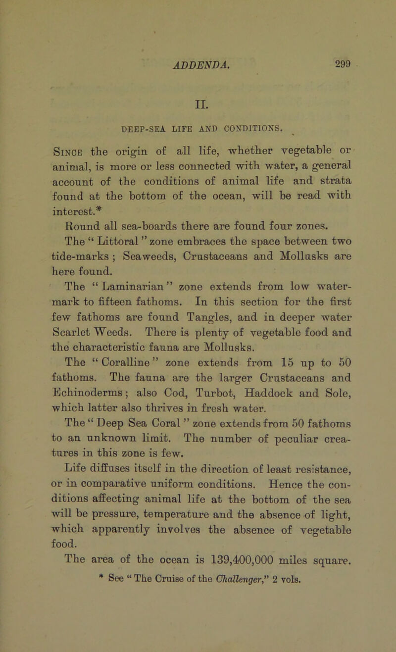 n. DEEP-SEA LIFE AND CONDITIONS. Since the origin of all life, whether vegetable or animal, is more or less connected with water, a general account of the conditions of animal life and strata found at the bottom of the ocean, will be read with interest.* Round all sea-boards there are found four zones. The “ Littoral ” zone embraces the space between two tide-marks ; Seaweeds, Crustaceans and Moll asks are here found. The “Laminarian” zone extends from low water- mark to fifteen fathoms. In this section for the first few fathoms are found Tangles, and in deeper water Scarlet Weeds. There is plenty of vegetable food and the characteristic fauna are Mollusks. The “ Coralline ” zone extends from 15 up to 50 fathoms. The fauna are the larger Crustaceans and Echinoderms; also Cod, Turbot, Haddock and Sole, which latter also thrives in fresh water. The “ Deep Sea Coral ” zone extends from 50 fathoms to an unknown limit. The number of peculiar crea- tures in this zone is few. Life diffuses itself in the direction of least resistance, or in comparative uniform conditions. Hence the con- ditions affecting animal life at the bottom of the sea will be pressure, temperature and the absence of light, which apparently involves the absence of vegetable food. The area of the ocean is 139,400,000 miles square. * See “ The Cruise of the Challenger,” 2 vols.