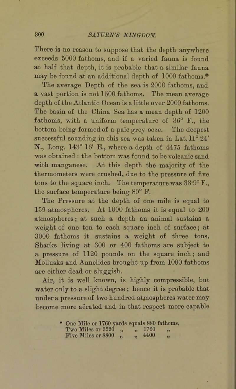 There ia no reason to suppose that the depth anywhere exceeds 5000 fathoms, and if a varied fauna is found at half that depth, it is probable that a similar fauna may he found at an additional depth of 1000 fathoms.* The average Depth of the sea is 2000 fathoms, and a vast portion is not 1500 fathoms. The mean average depth of the Atlantic Ocean is a little over 2000 fathoms. The basin of the China Sea has a mean depth of 1200 fathoms, with a uniform temperature of 36° F., the bottom being formed of a pale grey ooze. The deepest successful sounding in this sea was taken in Lat. 11° 24' N., Long. 143° 16' E., where a depth of 4475 fathoms was obtained : the bottom was found to be volcanic sand with manganese. At this depth the majority of the thermometers were crushed, due to the pressure of five tons to the square inch. The temperature was 33'90F., the surface temperature being 80° F. The Pressure at the depth of one mile is equal to 159 atmospheres. At 1000 fathoms it is equal to 200 atmospheres; at such a depth an animal sustains a weight of one ton to each square inch of surface; at 3000 fathoms it sustains a weight of three tons. Sharks living at 300 or 400 fathoms are subject to a pressure of 1120 pounds on the square inch; and Mollusks and Annelides brought up from 1000 fathoms are either dead or sluggish. Air, it is well known, is highly compressible, but water only to a slight degree ; hence it is probable that under a pressure of two hundred atpiospheres water may become more aerated and in that respect more capable * One Mile or 1760 yards equals 880 fathoms. Two Miles or 3520 „ „ 1760 „ Five Miles or 8800 „ „ 4400 „