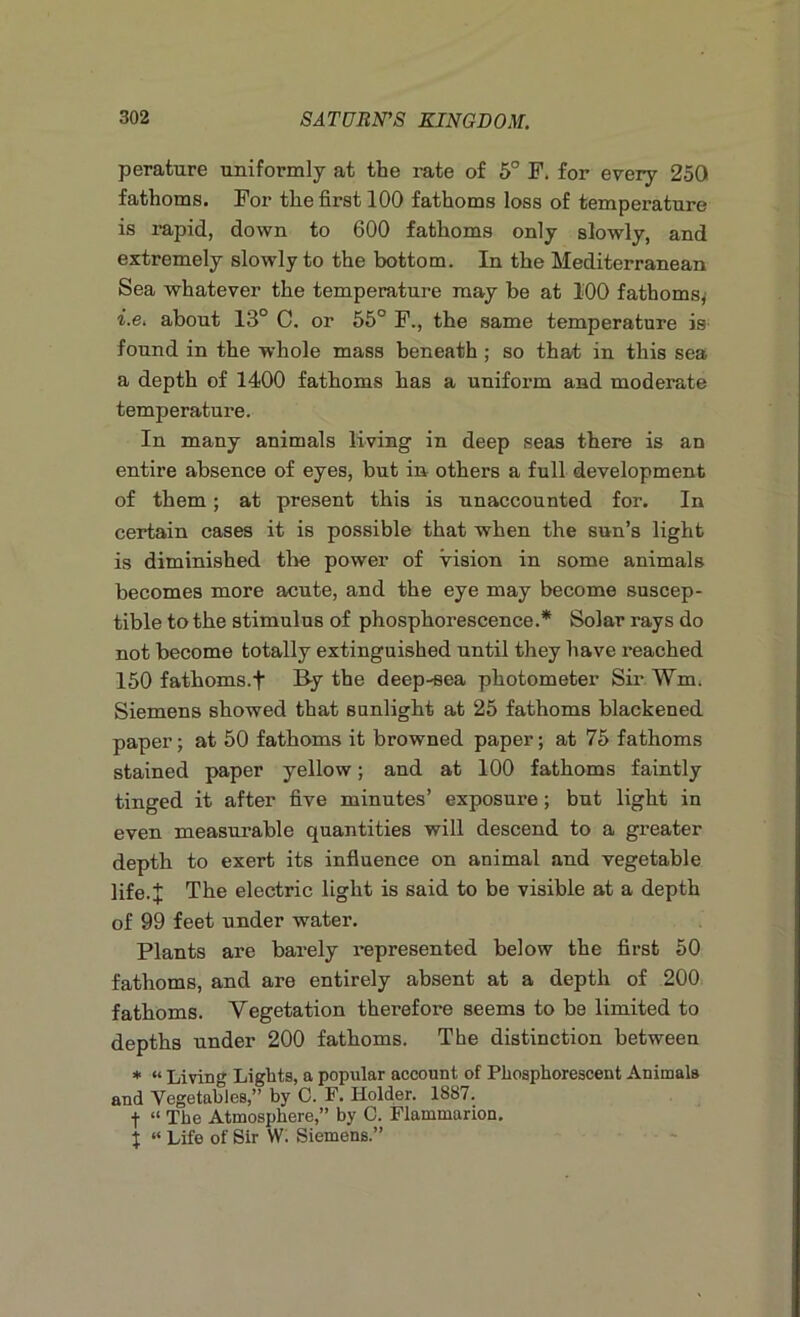 perature uniformly at the rate of 5° F. for every 250 fathoms. For the first 100 fathoms loss of temperature is rapid, down to 600 fathoms only slowly, and extremely slowly to the bottom. In the Mediterranean Sea whatever the temperature may be at 100 fathoms, i.e. about 13° C. or 55° F., the same temperature is found in the whole mass beneath ; so that in this sea a depth of 1400 fathoms has a unifoi’m and moderate temperature. In many animals living in deep seas there is an entire absence of eyes, but in others a full development of them ; at present this is unaccounted for. In certain cases it is possible that when the sun’s light is diminished the power of vision in some animals becomes more acute, and the eye may become suscep- tible to the stimulus of phosphorescence.* Solar rays do not become totally extinguished until they have reached 150 fathoms.t By the deep-sea photometer Sir Wm, Siemens showed that sunlight at 25 fathoms blackened paper; at 50 fathoms it browned paper; at 75 fathoms stained paper yellow; and at 100 fathoms faintly tinged it after five minutes’ exposure ; but light in even measurable quantities will descend to a greater depth to exert its influence on animal and vegetable life.J The electric light is said to be visible at a depth of 99 feet under water. Plants are barely represented below the first 50 fathoms, and are entirely absent at a depth of 200 fathoms. Vegetation therefore seems to be limited to depths under 200 fathoms. The distinction between * “ Living Lights, a popular account of Phosphorescent Animals and Vegetables,” by 0. F. Holder. 1887. f “ The Atmosphere,” by C. Flammarion. x “ Life of Sir VV. Siemens.”