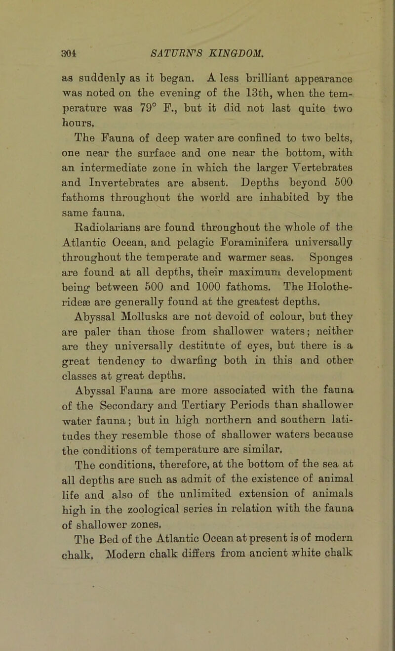 as suddenly as it began. A less brilliant appearance was noted on tbe evening of the 13th, when the tem- perature was 79° F., but it did not last quite two hours. The Fauna of deep water are confined to two belts, one near the surface and one near the bottom, with an intermediate zone in which the larger Vertebrates and Invertebrates are absent. Depths beyond 500 fathoms throughout the world are inhabited by the same fauna. Radiolarians are found throughout the whole of the Atlantic Ocean, and pelagic Foraminifera universally throughout the temperate and warmer seas. Sponges are found at all depths, their maximum development being between 500 and 1000 fathoms. The Holothe- ridese are generally found at the greatest depths. Abyssal Mollusks are not devoid of colour, but they are paler than those from shallower waters; neither are they universally destitute of eyes, but there is a great tendency to dwarfing both in this and other classes at great depths. Abyssal Fauna are more associated with the fauna of the Secondary and Tertiary Periods than shallower water fauna; but in high northern and southern lati- tudes they resemble those of shallower waters because the conditions of temperature are similar. The conditions, therefore, at the bottom of the sea at all depths are such as admit of the existence of animal life and also of the unlimited extension of animals high in the zoological series in relation with the fauna of shallower zones. The Bed of the Atlantic Ocean at present is of modern chalk. Modern chalk differs from ancient white chalk