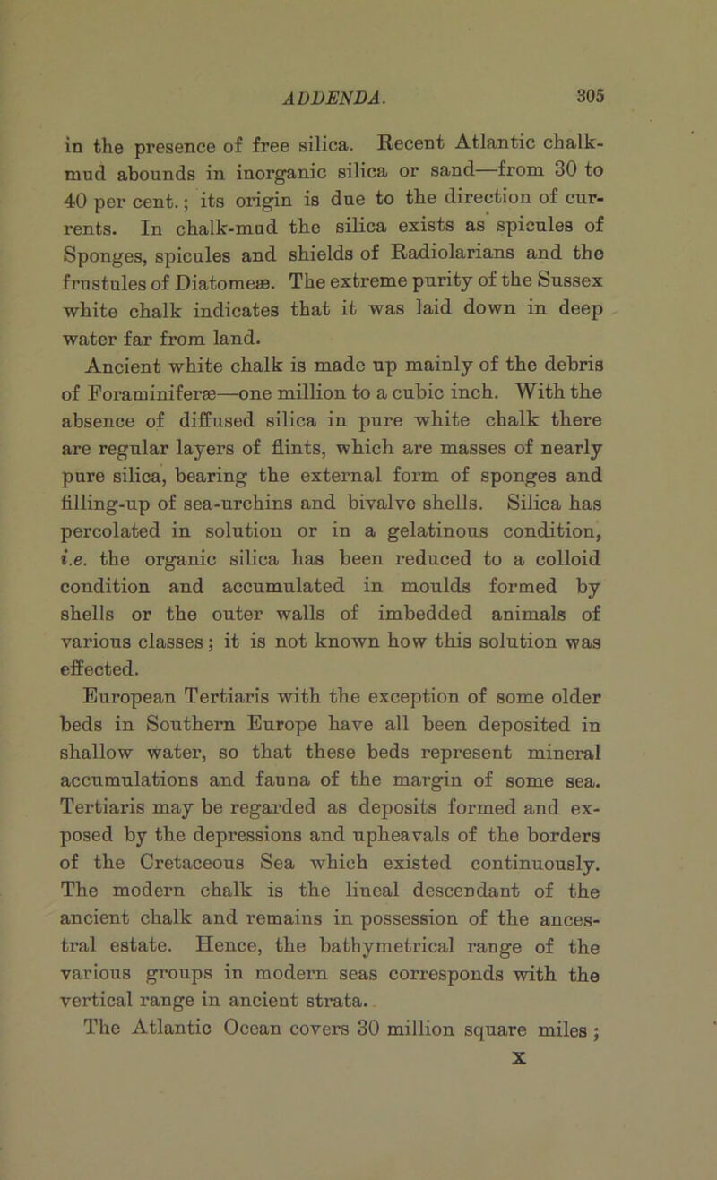 in the presence of free silica. Recent Atlantic chalk- mud abounds in inorganic silica or sand from 30 to 40 per cent.; its origin is due to the direction of cur- rents. In chalk-mud the silica exists as spicules of Sponges, spicules and shields of Radiolarians and the frustules of Diatome®. The extreme purity of the Sussex white chalk indicates that it was laid down in deep water far from land. Ancient white chalk is made up mainly of the debris of Foraminiferas—one million to a cubic inch. With the absence of diffused silica in pure white chalk there are regular layers of flints, which are masses of nearly pure silica, bearing the external form of sponges and filling-up of sea-urchins and bivalve shells. Silica has percolated in solution or in a gelatinous condition, i.e. the organic silica has been reduced to a colloid condition and accumulated in moulds formed by shells or the outer walls of imbedded animals of various classes; it is not known how this solution was effected. European Tertiaris with the exception of some older beds in Southern Europe have all been deposited in shallow water, so that these beds represent mineral accumulations and fauna of the margin of some sea. Tertiaris may be regarded as deposits formed and ex- posed by the depressions and upheavals of the borders of the Cretaceous Sea which existed continuously. The modern chalk is the lineal descendant of the ancient chalk and remains in possession of the ances- tral estate. Hence, the bathymetrical range of the various groups in modern seas corresponds with the vertical range in ancient strata. The Atlantic Ocean covers 30 million square miles ; X