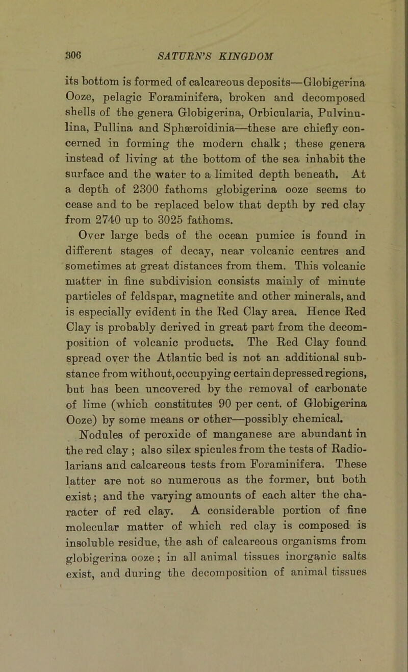 its bottom is formed of calcareous deposits—Globigerina Ooze, pelagic Foraminifera, broken and decomposed shells of the genera Globigerina, Orbicularia, Pulvinu- lina, Pullina and Sphseroidinia—these are chiefly con- cerned in forming the modern chalk; these genera instead of living at the bottom of the sea inhabit the surface and the water to a limited depth beneath. At a depth of 2300 fathoms globigerina ooze seems to cease and to be replaced below that depth by red clay from 2740 up to 3025 fathoms. Over large beds of the ocean pumice is found in different stages of decay, near volcanic centi'es and sometimes at great distances from them. This volcanic matter in fine subdivision consists mainly of minute particles of feldspar, magnetite and other minerals, and is especially evident in the Red Clay area. Hence Red Clay is probably derived in great part from the decom- position of volcanic products. The Red Clay found spread over the Atlantic bed is not an additional sub- stance from without, occupying certain depressed regions, but has been uncovered by the removal of carbonate of lime (which constitutes 90 per cent, of Globigerina Ooze) by some means or other—possibly chemical. Nodules of peroxide of manganese are abundant in the red clay ; also silex spicules from the tests of Radio- larians and calcareous tests from Foraminifera. These latter are not so numerous as the former, but both exist; and the varying amounts of each alter the cha- racter of red clay. A considerable portion of fine molecular matter of which red clay is composed is insoluble residue, the ash of calcareous organisms from globigerina ooze ; in all animal tissues inorganic salts exist, and during the decomposition of animal tissues