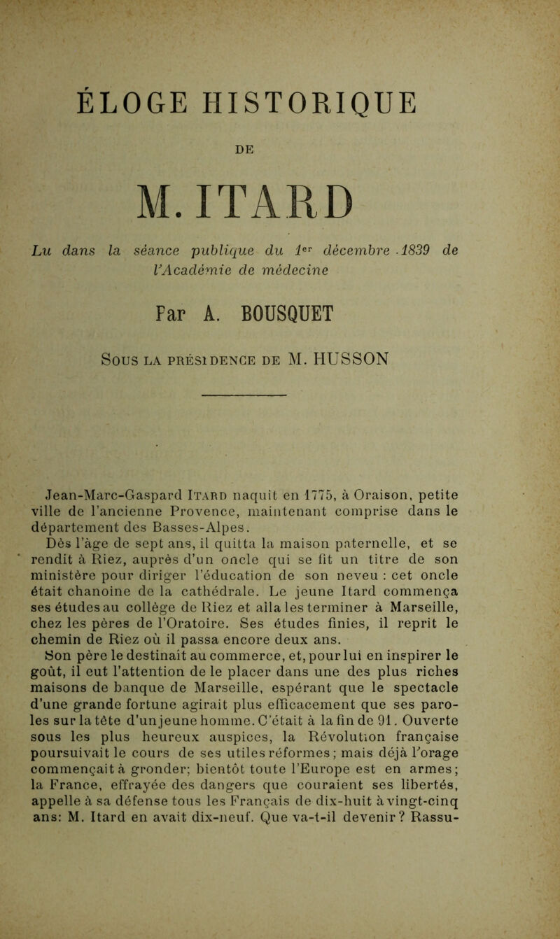 ELOGE HISTORIQUE DE M. ITARD Lu dans la séance publique du 1er décembre .1839 de VAcadémie de médecine Par A. BOUSQUET Sous LA PRÉSIDENCE DE M. HUSSON Jean-Marc-Gaspard Itard naquit en 1775, à Oraison, petite ville de l’ancienne Provence, maintenant comprise dans le département des Basses-Alpes. Dès l’àge de sept ans, il quitta la maison paternelle, et se rendit à Riez, auprès d’un oncle qui se fit un titre de son ministère pour diriger l’éducation de son neveu : cet oncle était chanoine de la cathédrale. Le jeune Itard commença ses études au collège de Riez et alla les terminer à Marseille, chez les pères de l’Oratoire. Ses études finies, il reprit le chemin de Riez où il passa encore deux ans. Son père le destinait au commerce, et, pour lui en inspirer le goût, il eut l’attention de le placer dans une des plus riches maisons de banque de Marseille, espérant que le spectacle d’une grande fortune agirait plus efficacement que ses paro- les sur la tête d’unjeune homme. C’était à la fin de 91. Ouverte sous les plus heureux auspices, la Révolution française poursuivait le cours de ses utiles réformes ; mais déjà forage commençait à gronder; bientôt toute l’Europe est en armes; la France, effrayée des dangers que couraient ses libertés, appelle à sa défense tous les Français de dix-huit à vingt-cinq ans: M. Itard en avait dix-neuf. Que va-t-il devenir? Rassu-