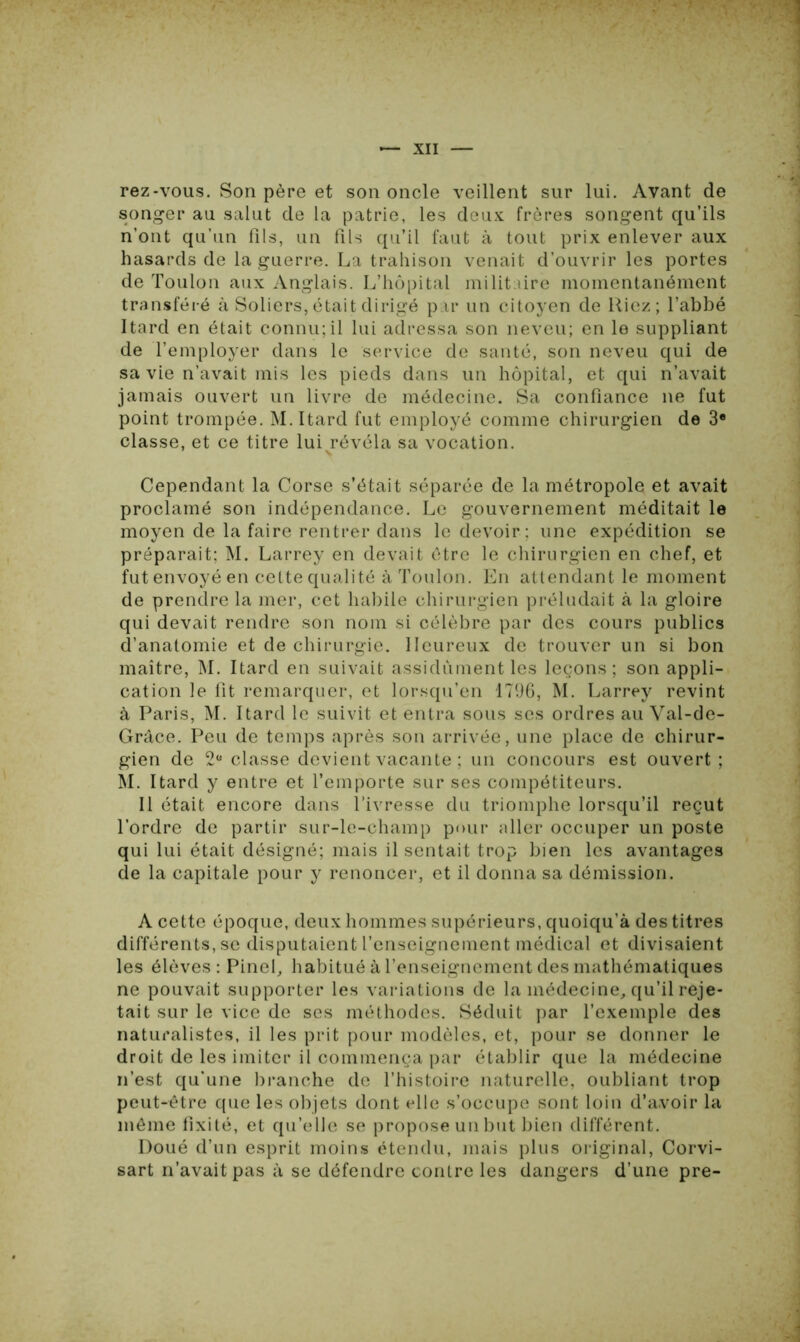 rez-vous. Son père et son oncle veillent sur lui. Avant de songer au salut de la patrie, les deux frères songent qu’ils n’ont qu’un fils, un fils qu’il faut à tout prix enlever aux hasards de la guerre. La trahison venait d’ouvrir les portes de Toulon aux Anglais. L’hôpital militaire momentanément transféré à Soliers, était dirigé par un citoyen de Riez; l’abbé Itard en était connu;il lui adressa son neveu; en le suppliant de l’employer dans le service de santé, son neveu qui de sa vie n’avait mis les pieds dans un hôpital, et qui n’avait jamais ouvert un livre de médecine. Sa confiance 11e fut point trompée. M. Itard fut employé comme chirurgien de 3e classe, et ce titre lui révéla sa vocation. Cependant la Corse s’était séparée de la métropole et avait proclamé son indépendance. Le gouvernement méditait le moyen de la faire rentrer dans le devoir ; une expédition se préparait; M. Larrey en devait être le chirurgien en chef, et fut envoyé en cette qualité à Toulon. En attendant le moment de prendre la mer, cet habile chirurgien préludait à la gloire qui devait rendre son nom si célèbre par des cours publics d’anatomie et de chirurgie. Heureux de trouver un si bon maître, M. Itard en suivait assidûment les leçons; son appli- cation le fit remarquer, et lorsqu’en 1796, M. Larrey revint à Paris, M. Itard le suivit et entra sous ses ordres au Val-de- Grâce. Peu de temps après son arrivée, une place de chirur- gien de 2“ classe devient vacante ; un concours est ouvert ; M. Itard y entre et l’emporte sur ses compétiteurs. Il était encore dans l’ivresse du triomphe lorsqu’il reçut l’ordre de partir sur-le-champ pour aller occuper un poste qui lui était désigné; mais il sentait trop bien les avantages de la capitale pour y renoncer, et il donna sa démission. A cette époque, deux hommes supérieurs, quoiqu’à des titres différents, se disputaient l’enseignement médical et divisaient les élèves : Pinel, habitué à l’enseignement des mathématiques ne pouvait supporter les variations de la médecine, qu’il reje- tait sur le vice de ses méthodes. Séduit par l’exemple des naturalistes, il les prit pour modèles, et, pour se donner le droit de les imiter il commença par établir que la médecine n’est qu’une branche de l’histoire naturelle, oubliant trop peut-être que les objets dont elle s’occupe sont loin d’a.voir la même fixité, et qu’elle se propose un but bien différent. Doué d’un esprit moins étendu, mais plus original, Corvi- sart n’avait pas à se défendre contre les dangers d’une pre-