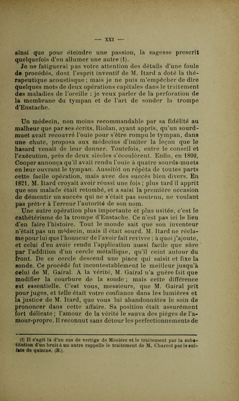 ainsi que pour éteindre une passion, la sagesse prescrit quelquefois d’en allumer une autre (1). Je ne fatiguerai pas votre attention des détails d’une foule de procédés, dont l’esprit inventif de M. Itard a doté la thé- rapeutique acoustisque ; mais je ne puis m’empêcher de dire quelques mots de deux opérations capitales dans le traitement des maladies de l’oreille : je veux parler de la perforation de la membrane du tympan et de l’art de sonder la trompe d’Eustache. Un médecin, non moins recommandable par sa fidélité au malheur que par ses écrits, Riolan, ayant appris, qu’un sourd- muet avait recouvré l’ouïe pour s’être rompu le tympan, dans une chute, proposa aux médecins d’imiter la leçon que le hasard venait de leur donner. Toutefois, entre le conseil et l’exécution, près de deux siècles s’écoulèrent. Enfin, en 1800, Cooper annonça qu’il avait rendu l’ouïe à quatre sourds-muets en leur ouvrant le tympan. Aussitôt on répéta de toutes parts cette facile opération, mais avec des succès bien divers. En 1821, M. Itard croyait avoir réussi une fois ; plus tard il apprit que son malade était retombé, et a saisi la première occasion de démentir un succès qui ne s’était pas soutenu, ne voulant pas prêter à l’erreur l’autorité de son nom. Une autre opération plus importante et plus usitée, c’est le cathétérisme de la trompe d’Eustache. Ce n’est pas ici le lieu d’en faire l’histoire. Tout le monde sait que son inventeur n’était pas un médecin, mais il était sourd. M. Itard ne récla- me pour lui que l’honneur de l’avoir fait revivre ; à quoi j’ajoute, et celui d’en avoir rendu l’application aussi facile que sûre par l’addition d’un cercle métallique, qu’il ceint autour du front. De ce cercle descend une pince qui saisit et fixe la sonde. Ce procédé fut incontestablement le meilleur jusqu’à celui de M. Gairal. A la vérité, M. Gairal n’a guère fait que modifier la courbure de la sonde ; mais cette différence est essentielle. C’est vous, messieurs, que M. Gairal prit pour juges, et telle était votre confiance dans les lumières et la justice de M. Itard, que vous lui abandonnâtes le soin de prononcer dans cette affaire. Sa position était assurément fort délicate ; l’amour de la vérité le sauva des pièges de l’a- mour-propre. Il reconnut sans détour les perfectionnements de (1) Il s’agit là d’un cas de vertige de Ménière et le traitement par la subs- titution d’un bruit à un autre rappelle le traitement de M. Charcot par le sul- fate de quinine. (B.).