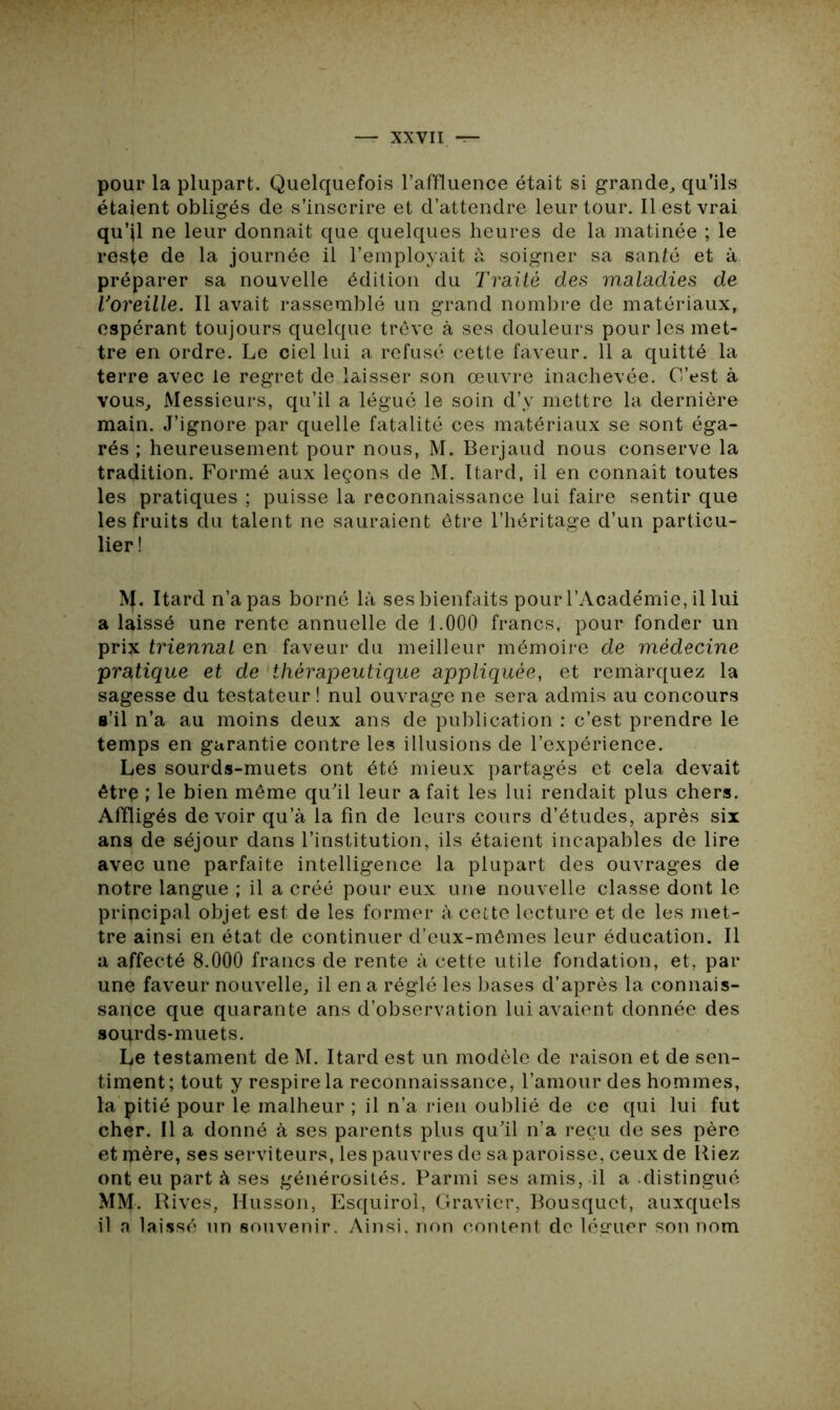 pour la plupart. Quelquefois l’affluence était si grande, qu’ils étaient obligés de s’inscrire et d’attendre leur tour. Il est vrai qu’il ne leur donnait que quelques heures de la matinée ; le reste de la journée il l’employait à soigner sa santé et à préparer sa nouvelle édition du Traité des maladies de Toreille. Il avait rassemblé un grand nombre de matériaux, espérant toujours quelque trêve à ses douleurs pour les met- tre en ordre. Le ciel lui a refusé cette faveur. 11 a quitté la terre avec le regret de laisser son œuvre inachevée. C’est à vous. Messieurs, qu’il a légué le soin d’y mettre la dernière main. J’ignore par quelle fatalité ces matériaux se sont éga- rés ; heureusement pour nous, M. Berjaud nous conserve la tradition. Formé aux leçons de M. Itard, il en connaît toutes les pratiques ; puisse la reconnaissance lui faire sentir que les fruits du talent ne sauraient être l’héritage d’un particu- lier ! IVf. Itard n’a pas borné là ses bienfaits pour l’Académie, il lui a laissé une rente annuelle de 1.000 francs, pour fonder un prix triennal en faveur du meilleur mémoire de médecine pratique et de thérapeutique appliquée, et remarquez la sagesse du testateur! nul ouvrage ne sera admis au concours s’il n’a au moins deux ans de publication : c’est prendre le temps en garantie contre les illusions de l’expérience. Les sourds-muets ont été mieux partagés et cela devait être ; le bien même qu'il leur a fait les lui rendait plus chers. Affligés devoir qu’à la fin de leurs cours d’études, après six ans de séjour dans l’institution, ils étaient incapables de lire avec une parfaite intelligence la plupart des ouvrages de notre langue ; il a créé pour eux une nouvelle classe dont le principal objet est de les former à cette lecture et de les met- tre ainsi en état de continuer d’eux-mêmes leur éducation. Il a affecté 8.000 francs de rente à cette utile fondation, et, par une faveur nouvelle, il en a réglé les bases d’après la connais- sance que quarante ans d’observation lui avaient donnée des sourds-muets. Le testament de M. Itard est un modèle de raison et de sen- timent; tout y respire la reconnaissance, l’amour des hommes, la pitié pour le malheur ; il n’a rien oublié de ce qui lui fut cher. Il a donné à ses parents plus qu’il n’a reçu de ses père et mère, ses serviteurs, les pauvres de sa paroisse, ceux de Riez ont eu part à ses générosités. Parmi ses amis, il a distingué MM. Rives, Husson, Esquirol, Gravier, Bousquet, auxquels il a laissé un souvenir. Ainsi, non content de léguer son nom