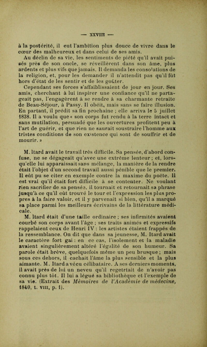 à la postérité, il eut l’ambition plus douce de vivre dans le cœur des malheureux et dans celui de ses amis. Au déclin de sa vie, les sentiments de piété qu’il avait pui- sés près de son oncle, se réveillèrent dans son âme, plus ardents et plus vifs que jamais. Il demanda les consolations de la religion, et, pour les demander il n’attendit pas qu’il fut hors d’état de les sentir et de les goûter. Cependant ses forces s’affaiblissaient de jour en jour. Ses amis, cherchant à lui inspirer une confiance qu’il ne parta- geait pas, l’engagèrent à se rendre à sa charmante retraite de Beau-Séjour, à Passy. Il obéit, mais sans se faire illusion. En partant, il prédit sa fin prochaine ; elle arriva le 5 juillet 1838. Il a voulu que« son corps fut rendu à la terre intact et sans mutilation, persuadé que les ouvertures profitent peu à l’art de guérir, et que rien ne saurait soustraire l’homme aux tristes conditions de son existence qui sont de souffrir et de mourir. » i M. ltard avait le travail très difficile. Sa pensée, d’abord con- fuse, ne se dégageait qu’avec une extrême lenteur ; et, lors- qu’elle lui apparaissait sans mélange, la manière de la rendre était l’objet d’un second travail aussi pénible que le premier. Il eût pu se citer en exemple contre la maxime du poète. Il est vrai qu’il était fort difficile à se contenter. Ne voulant rien sacrifier de sa pensée, il tournait et retournait sa phrase jusqu'à ce qu’il eût trouvé le tour et l’expression les plus pro- pres à la faire valoir, et il y parvenait si bien, qu'il a marqué sa place parmi les meilleurs écrivains de la littérature médi- cale. M. ltard était d’une taille ordinaire ; ses infirmités avaient courbé son corps avant l’âge ; ses traits animés et expressifs rappelaient ceux de Henri IV : les artistes étaient frappés de la ressemblance. On dit que dans sa jeunesse, M. ltard avait le caractère fort gai : en ce cas, l’isolement et la maladie avaient singulièrement altéré l’égalité de son humeur. Sa parole était brève, quelquefois même un peu brusque ; mais sous ces dehors, il cachait l’âme la plus sensible et la plus aimante. M. ltard a vécu célibataire. A ses derniers moments, il avait près de lui un neveu qu’il regetrtait de n'avoir pas connu plus tôt. Il lui a légué sa bibliothèque et l’exemple de sa vie. (Extrait des Mémoires de VAcadémie de médecine, 1840, t. viii, p. 1).