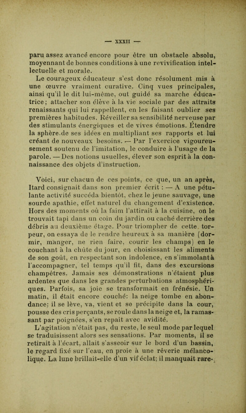 paru assez avancé encore pour être un obstacle absolu, moyennant de bonnes conditions à une revivification intel- lectuelle et morale. Le courageux éducateur s’est donc résolument mis à une oeuvre vraiment curative. Cinq vues principales, ainsi qu’il le dit lui-même, out guidé sa marche éduca- trice ; attacher son élève à la vie sociale par des attraits renaissants qui lui rappellent, en les faisant oublier ses premières habitudes. Réveiller sa sensibilité nerveuse par des stimulants énergiques et de vives émotions. Etendre la sphère.de ses idées en multipliant ses rapports et lui créant de nouveaux besoins, r— Par l’exercice vigoureu- sement soutenu de l’imitation, le conduire à l’usage de la parole. —Des notions usuelles, élever son esprit à la con- naissance des objets d’instruction. Voici, sur chacun de ces points, ce que, un an après, Itard consignait dans son premier écrit : — A une pétu- lante activité succéda bientôt, chez le jeune sauvage, une sourde apathie, effet naturel du changement d’existence. Hors des moments où la faim l’attirait à la cuisine, on le trouvait tapi dans un coin du jardin ou caché derrière des débris au deuxième étage. Pour triompher de cette tor- peur, on essaya de le rendre heureux à sa manière (dor- mir, manger, ne rien faire, courir les champs) en le couchant à la chiite du jour, en choisissant les aliments de son goût, en respectant son indolence, en s’immolant à l’accompagner, tel temps qu’il fit, dans des excursions champêtres. Jamais ses démonstrations n’étaient plus ardentes que dans les grandes perturbations atmosphéri- ques. Parfois, sa joie se transformait en frénésie. Un matin, il était encore couché: la neige tombe en abon- dance; il se lève, va, vient et se précipite dans la cour, pousse des cris perçants, se roule dans la neige et, la ramas- sant par poignées, s’en repaît avec avidité. L’agitation n’était pas, du reste, le seul mode par lequel se traduisissent alors ses sensations. Par moments, il se retirait à l’écart, allait s’asseoir sur le bord d’un bassin, le regard fixé sur l’eau, en proie à une rêverie mélanco- lique. La lune brillait-elle d’un vif éclat; il manquait rare-