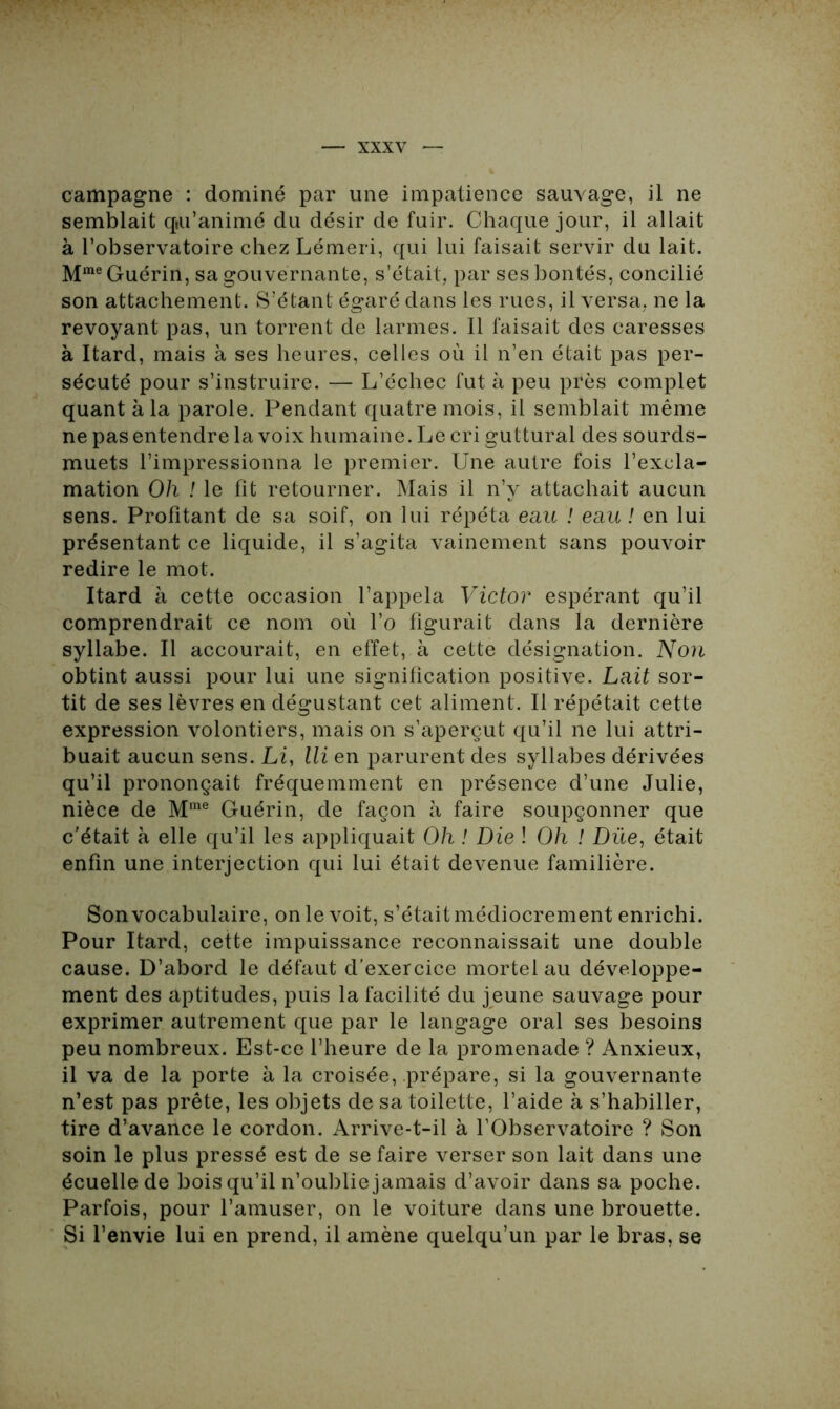 campagne : dominé par une impatience sauvage, il ne semblait q»u’animé du désir de fuir. Chaque jour, il allait à l’observatoire chez Lémeri, qui lui faisait servir du lait. Mme Guérin, sa gouvernante, s’était, par ses bontés, concilié son attachement. S’étant égaré dans les rues, il versa, ne la revoyant pas, un torrent de larmes. 11 faisait des caresses à Itard, mais à ses heures, celles où il n’en était pas per- sécuté pour s’instruire. — L’échec fut à peu près complet quant à la parole. Pendant quatre mois, il semblait même ne pas entendre la voix humaine. Le cri guttural des sourds- muets l’impressionna le premier. Une autre fois l’excla- mation Oh ! le fît retourner. Mais il n’v attachait aucun sens. Profitant de sa soif, on lui répéta eau ! eau ! en lui présentant ce liquide, il s’agita vainement sans pouvoir redire le mot. Itard à cette occasion l’appela Victor espérant qu’il comprendrait ce nom où l’o figurait dans la dernière syllabe. Il accourait, en effet, à cette désignation. Non obtint aussi pour lui une signification positive. Lait sor- tit de ses lèvres en dégustant cet aliment. Il répétait cette expression volontiers, maison s’aperçut qu’il ne lui attri- buait aucun sens. Li, lli en parurent des syllabes dérivées qu’il prononçait fréquemment en présence d’une Julie, nièce de Mrae Guérin, de façon à faire soupçonner que c'était à elle qu’il les appliquait Oh ! Die ! Oh ! Due, était enfin une interjection qui lui était devenue familière. Son vocabulaire, on le voit, s’était médiocrement enrichi. Pour Itard, cette impuissance reconnaissait une double cause. D’abord le défaut d’exercice mortel au développe- ment des aptitudes, puis la facilité du jeune sauvage pour exprimer autrement que par le langage oral ses besoins peu nombreux. Est-ce l’heure de la promenade ? Anxieux, il va de la porte à la croisée, prépare, si la gouvernante n’est pas prête, les objets de sa toilette, l’aide à s’habiller, tire d’avance le cordon. Arrive-t-il à l’Observatoire ? Son soin le plus pressé est de se faire verser son lait dans une écuelle de bois qu’il n’oublie jamais d’avoir dans sa poche. Parfois, pour l’amuser, on le voiture dans une brouette. Si l’envie lui en prend, il amène quelqu’un par le bras, se