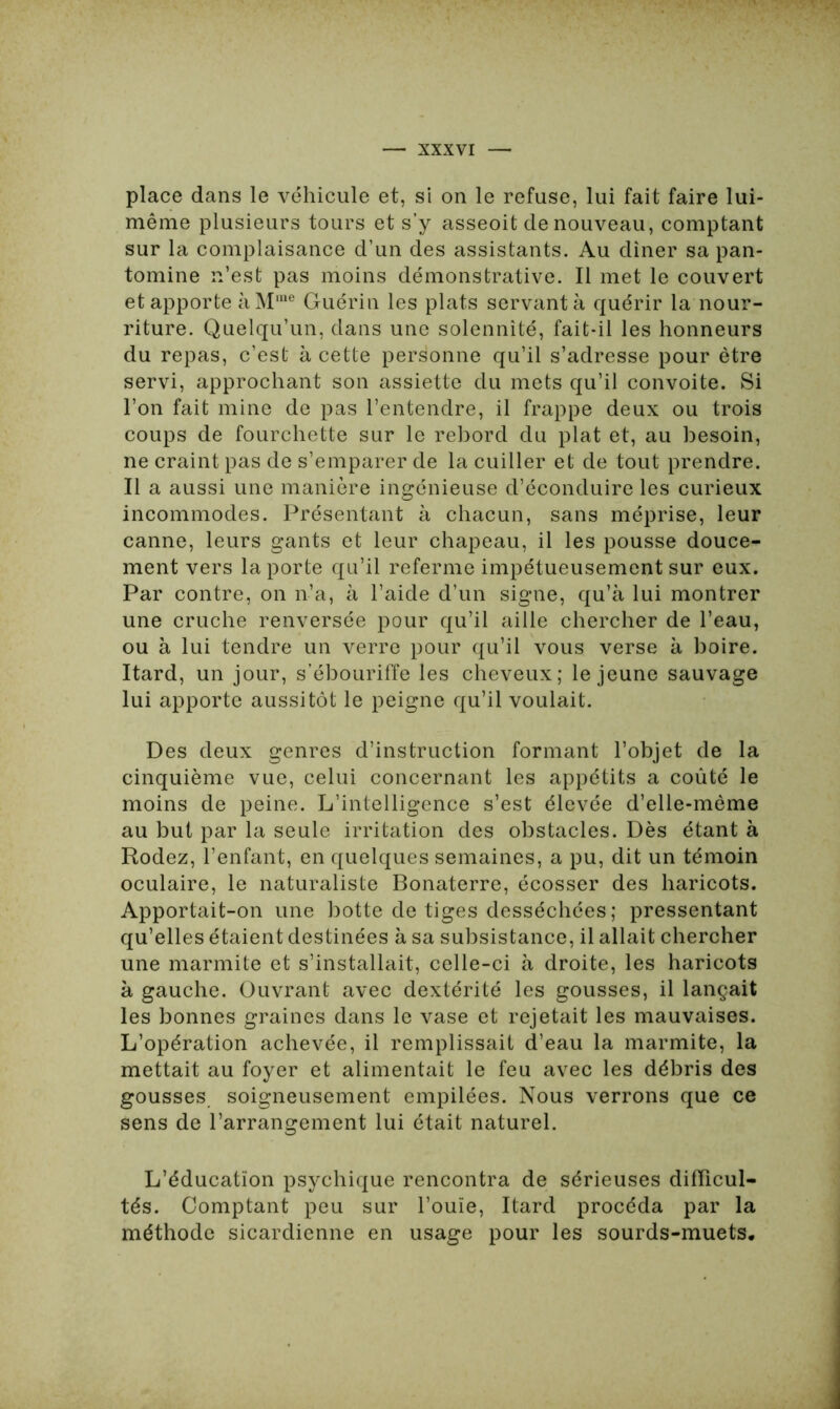 place dans le véhicule et, si on le refuse, lui fait faire lui- même plusieurs tours et s’y asseoit de nouveau, comptant sur la complaisance d’un des assistants. Au dîner sa pan- tomine n’est pas moins démonstrative. Il met le couvert et apporte à Mme Guérin les plats servant à quérir la nour- riture. Quelqu’un, dans une solennité, fait-il les honneurs du repas, c’est à cette personne qu’il s’adresse pour être servi, approchant son assiette du mets qu’il convoite. Si l’on fait mine de pas l’entendre, il frappe deux ou trois coups de fourchette sur le rebord du plat et, au besoin, ne craint pas de s’emparer de la cuiller et de tout prendre. Il a aussi une manière ingénieuse d’éconduire les curieux incommodes. Présentant à chacun, sans méprise, leur canne, leurs gants et leur chapeau, il les pousse douce- ment vers la porte qu’il referme impétueusement sur eux. Par contre, on n’a, à l’aide d’un signe, qu’à lui montrer une cruche renversée pour qu’il aille chercher de l’eau, ou à lui tendre un verre pour qu’il vous verse à boire. Itard, un jour, s’ébouriffe les cheveux; le jeune sauvage lui apporte aussitôt le peigne qu’il voulait. Des deux genres d’instruction formant l’objet de la cinquième vue, celui concernant les appétits a coûté le moins de peine. L’intelligence s’est élevée d’elle-mème au but par la seule irritation des obstacles. Dès étant à Rodez, l’enfant, en quelques semaines, a pu, dit un témoin oculaire, le naturaliste Bonaterre, écosser des haricots. Apportait-on une botte de tiges desséchées ; pressentant qu’elles étaient destinées à sa subsistance, il allait chercher une marmite et s’installait, celle-ci à droite, les haricots à gauche. Ouvrant avec dextérité les gousses, il lançait les bonnes graines dans le vase et rejetait les mauvaises. L’opération achevée, il remplissait d’eau la marmite, la mettait au foyer et alimentait le feu avec les débris des gousses soigneusement empilées. Nous verrons que ce sens de l’arrangement lui était naturel. L’éducation psychique rencontra de sérieuses difficul- tés. Comptant peu sur l’ouïe, Itard procéda par la méthode sicardienne en usage pour les sourds-muets.