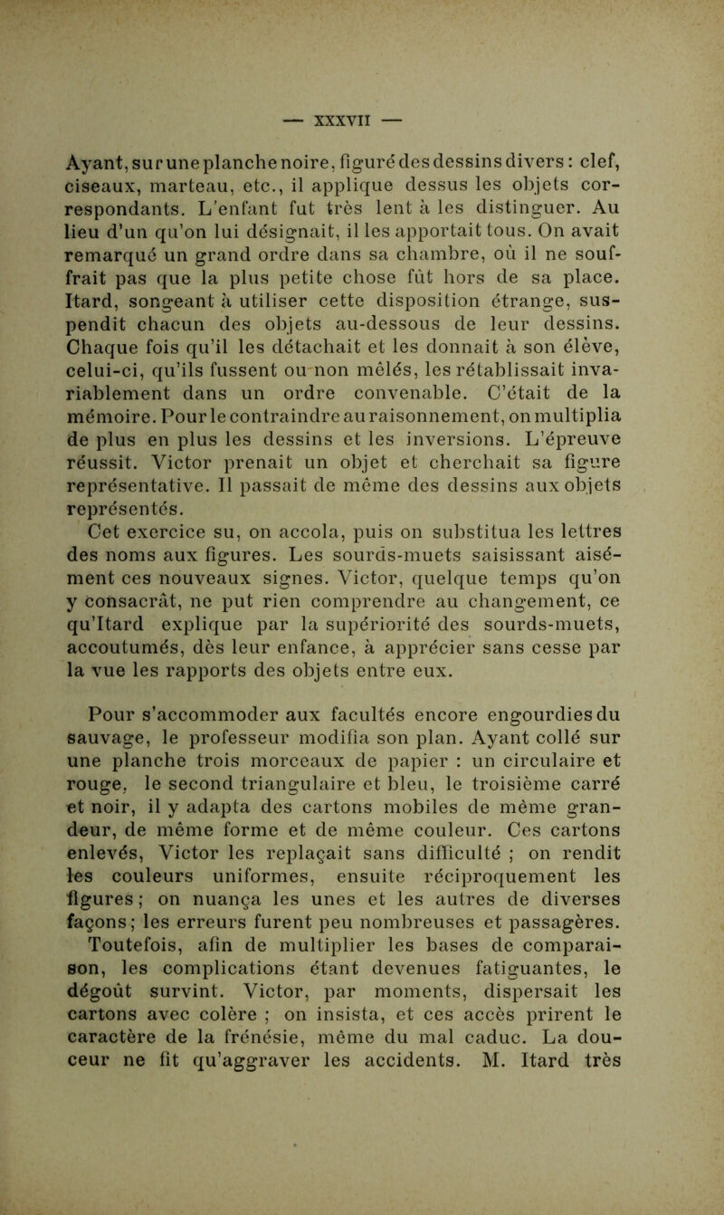 Ayant, sur une planche noire, figurédesdessinsdivers : clef, ciseaux, marteau, etc., il applique dessus les objets cor- respondants. L’enfant fut très lent à les distinguer. Au lieu d’un qu’on lui désignait, il les apportait tous. On avait remarqué un grand ordre dans sa chambre, où il ne souf- frait pas que la plus petite chose fût hors de sa place. Itard, songeant à utiliser cette disposition étrange, sus- pendit chacun des objets au-dessous de leur dessins. Chaque fois qu’il les détachait et les donnait à son élève, celui-ci, qu’ils fussent ou non mêlés, les rétablissait inva- riablement dans un ordre convenable. C’était de la mémoire. Pour le contraindre auraisonnement, onmultiplia de plus en plus les dessins et les inversions. L’épreuve réussit. Victor prenait un objet et cherchait sa figure représentative. Il passait de même des dessins aux objets représentés. Cet exercice su, on accola, puis on substitua les lettres des noms aux figures. Les sourds-muets saisissant aisé- ment ces nouveaux signes. Victor, quelque temps qu’on y Consacrât, ne put rien comprendre au changement, ce qu’Itard explique par la supériorité des sourds-muets, accoutumés, dès leur enfance, à apprécier sans cesse par la vue les rapports des objets entre eux. Pour s’accommoder aux facultés encore engourdies du sauvage, le professeur modifia son plan. Ayant collé sur une planche trois morceaux de papier : un circulaire et rouge, le second triangulaire et bleu, le troisième carré et noir, il y adapta des cartons mobiles de même gran- deur, de même forme et de même couleur. Ces cartons enlevés, Victor les replaçait sans difficulté ; on rendit les couleurs uniformes, ensuite réciproquement les figures ; on nuança les unes et les autres de diverses façons; les erreurs furent peu nombreuses et passagères. Toutefois, afin de multiplier les bases de comparai- son, les complications étant devenues fatiguantes, le dégoût survint. Victor, par moments, dispersait les cartons avec colère ; on insista, et ces accès prirent le caractère de la frénésie, même du mal caduc. La dou- ceur ne fit qu’aggraver les accidents. M. Itard très