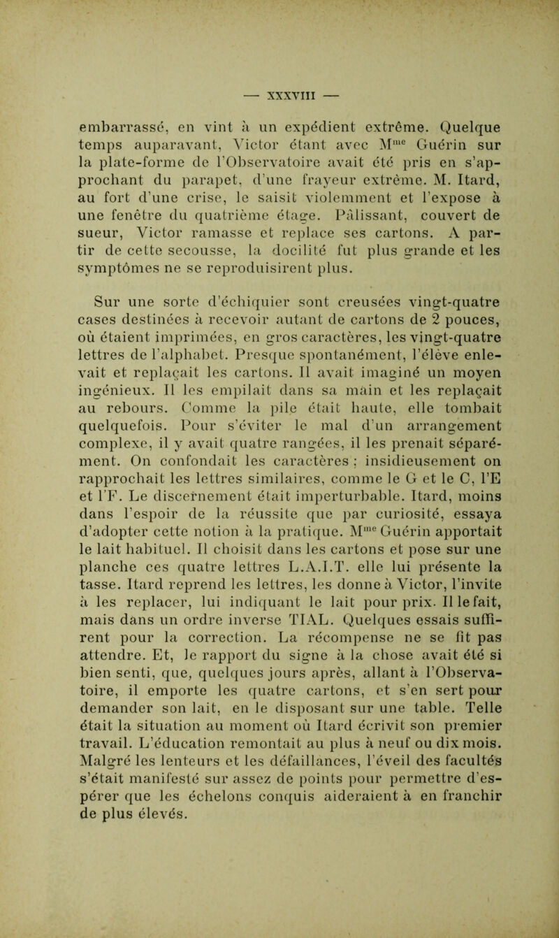 embarrassé, en vint à un expédient extrême. Quelque temps auparavant, Victor étant avec Mme Guérin sur la plate-forme de l’Observatoire avait été pris en s’ap- prochant du parapet, d’une frayeur extrême. M. Itard, au fort d’une crise, le saisit violemment et l’expose à une fenêtre du quatrième étage. Pâlissant, couvert de sueur, Victor ramasse et replace ses cartons. A par- tir de cette secousse, la docilité fut plus grande et les symptômes ne se reproduisirent plus. Sur une sorte d’échiquier sont creusées vingt-quatre cases destinées à recevoir autant de cartons de 2 pouces, où étaient imprimées, en gros caractères, les vingt-quatre lettres de l’alphabet. Presque spontanément, l’élève enle- vait et replaçait les cartons. Il avait imaginé un moyen ingénieux. Il les empilait dans sa main et les replaçait au rebours. Comme la pile était haute, elle tombait quelquefois. Pour s’éviter le mal d’un arrangement complexe, il y avait quatre rangées, il les prenait séparé- ment. On confondait les caractères ; insidieusement on rapprochait les lettres similaires, comme le G et le C, l’E et l’F. Le discernement était imperturbable. Itard, moins dans l’espoir de la réussite que par curiosité, essaya d’adopter cette notion à la pratique. Mme Guérin apportait le lait habituel. Il choisit dans les cartons et pose sur une planche ces quatre lettres L.A.I.T. elle lui présente la tasse. Itard reprend les lettres, les donne à Victor, l’invite à les replacer, lui indiquant le lait pour prix. Il le fait, mais dans un ordre inverse TIAL. Quelques essais suffi- rent pour la correction. La récompense ne se fit pas attendre. Et, le rapport du signe à la chose avait été si bien senti, que, quelques jours après, allant à l’Observa- toire, il emporte les quatre cartons, et s’en sert pour demander son lait, en le disposant sur une table. Telle était la situation au moment où Itard écrivit son premier travail. L’éducation remontait au plus à neuf ou dix mois. Malgré les lenteurs et les défaillances, l’éveil des facultés s’était manifesté sur assez de points pour permettre d’es- pérer que les échelons conquis aideraient à en franchir de plus élevés.