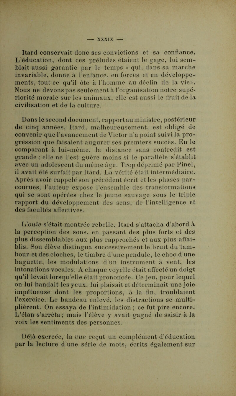 Itard conservait donc ses convictions et sa confiance. L’éducation, dont ces préludes étaient le gage, lui sem- blait aussi garantie par le temps « qui, dans sa marche invariable, donne à l’enfance, en forces et en développe- ments, tout ce qu’il ôte à l'homme au déclin de la vie». Nous ne devons pas seulement à l’organisation notre supé- riorité morale sur les animaux, elle est aussi le fruit de la civilisation et de la culture. Dans le second document, rapportai!ministre, postérieur de cinq années, Itard, malheureusement, est obligé de convenir que l’avancement de Victor n’a point suivi la pro- gression que faisaient augurer ses premiers succès. En le comparant à lui-même, la distance sans contredit est grande ; elle ne l’est guère moins si le parallèle s’établit avec un adolescent du même âge. Trop déprimé par Pinel, il avait été surfait par Itard. La vérité était intermédiaire. Après avoir rappelé son précédent écrit et les phases par- courues, l’auteur expose l’ensemble des transformations qui se sont opérées chez le jeune sauvage sous le triple rapport du développement des sens, de l’intelligence et des facultés affectives. L'ouïe s’était montrée rebelle. Itard s’attacha d’abord à la perception des sons, en passant des plus forts et des plus dissemblables aux plus rapprochés et aux plus affai- blis. Son élève distingua successivement le bruit du tam- bour et des cloches, le timbre d’une pendule, le choc d’une baguette, les modulations d’un instrument à vent, les intonations vocales. A chaque voyelle était affecté un doigt qu’il levait lorsqu’elle était prononcée. Ce jeu, pour lequel on lui bandait les yeux, lui plaisait et déterminait une joie impétueuse dont les proportions, à la fin, troublaient l’exercice. Le bandeau enlevé, les distractions se multi- plièrent. On essaya de l’intimidation ; ce fut pire encore. L’élan s’arrêta ; mais l’élève y avait gagné de saisir à la voix les sentiments des personnes. Déjà exercée, la vue reçut un complément d’éducation par la lecture d’une série de mots, écrits également sur