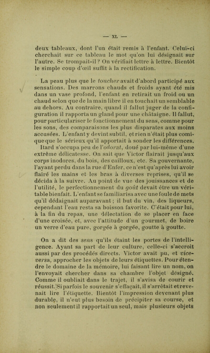 deux tableaux, dont l’un était remis à l’enfant. Celui-ci cherchait sur ce tableau le mot qu’on lui désignait sur l’autre. Se trompait-il? On vérifiait lettre à lettre. Bientôt le simple coup d’œil suffît à la rectification. La peau plus que le toucher avait d’abord participé aux sensations. Des marrons chauds et froids ayant été mis dans un vase profond, l’enfant en retirait un froid ou un chaud selon que de la main libre il en touchait un semblable au dehors. Au contraire, quand il fallut juger de la confi- guration il rapporta un gland pour une châtaigne. Il fallut, pour particulariser le fonctionnement du sens, comme pour les sons, des comparaisons les plus disparates aux moins accusées. L’enfanty devint subtil, etrien n’était plus comi- que que le sérieux qu’il apportait à sonder les différences. Itard s’occupa peu de l’odorat, doué par lui-même d’une extrême délicatesse. On sait que Victor flairait jusqu’aux corps inodores, du bois, des cailloux, etc. Sa gouvernante, l’ayant perdu dans la rue d’Enfer, ce n’est qu’après lui avoir flairé les mains et les bras à diverses reprises, qu’il se décida à la suivre. Au point de vue des jouissances et de l’utilité, le perfectionnement du goût devait être un véri- table bienfait. L’enfant se familiarisa avec une foule de mets qu’il dédaignait auparavant ; il but du vin, des liqueurs, cependant l’eau resta sa boisson favorite. C’était pour lui, à la fin du repas, une délectation de se placer en face d’une croisée, et, avec l’attitude d’un gourmet, de boire un verre d’eau pure, gorgée à gorgée, goutte à goutte. On a dit des sens qu’ils étaint les portes de l’intelli- gence. Ayant sa part de leur culture, celle-ci s’accroît aussi par des procédés directs. Victor avait pu, et vice- versa, approcher les objets de leurs étiquettes. Pour éten- dre le domaine de la mémoire, lui faisant lire un nom, on l’envoyait chercher dans sa chambre l’objet désigné. Comme il oubliait dans le trajet, il s’avisa de courir et réussit.'Si parfois le souvenir s’effaçait, il s’arrêtait et reve- nait lire l’étiquette. Bientôt l’impression devenant plus durablç, il n’eut plus besoin de précipiter sa course, et non seulementil rapportait un seul, mais plusieurs objets