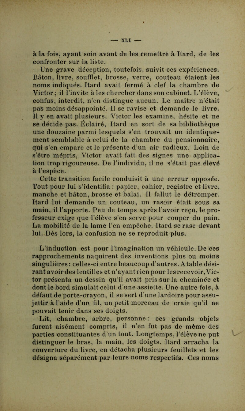 à la fois, ayant soin avant de les remettre à Itard, de les confronter sur la liste. Une grave déception, toutefois, suivit ces expériences. Bâton, livre, soufflet, brosse, verre, couteau étaient les noms indiqués. Itard avait fermé à clef la chambre de Victor ; il l’invite à les chercher dans son cabinet. L’élève, confus, interdit, n’en distingue aucun. Le maître n’était pas moins désappointé. Il se ravise et demande le livre. Il y en avait plusieurs, Victor les examine, hésite et ne se décide pas. Eclairé, Itard en sort de sa bibliothèque une douzaine parmi lesquels s’en trouvait un identique- ment semblable à celui de la chambre du pensionnaire, qui s’en empare et le présente d’un air radieux. Loin de s’être mépris, Victor avait fait des signes une applica- tion trop rigoureuse. De l’individu, il ne s’était pas élevé à l’espèce. Cette transition facile conduisit à une erreur opposée. Tout pour lui s’identifia : papier, cahier, registre et livre, manche et bâton, brosse et balai. Il fallut le détromper. Itard lui demande un couteau, un rasoir était sous sa main, il l’apporte. Peu de temps après l’avoir reçu, le pro- fesseur exige que l’élève s’en serve pour couper du pain. La mobilité de la lame l’en empêche. Itard se rase devant lui. Dès lors, la confusion ne se reproduit plus. L’induction est pour l’imagination un véhicule. De ces rapprochements naquirent des inventions plus ou moins singulières : celles-ci entre beaucoup d’autres. Atable dési- rant avoir des lentilles et n’ayant rien pour lesrecevoir, Vic- tor présenta un dessin qu’il avait pris sur la cheminée et dont le bord simulait celui d’une assiette. Une autre fois, à défaut de porte-crayon, il se sert d’une lardoire pour assu- jettir à l’aide d’un fil, un petit morceau de craie qu’il ne pouvait tenir dans ses doigts. Lit, chambre, arbre, personne : ces grands objets furent aisément compris, il n’en fut pas de même des parties constituantes d’un tout. Longtemps, l’élève ne put distinguer le bras, la main, les doigts. Itard arracha la couverture du livre, en détacha plusieurs feuillets et les désigna séparément par leurs noms respectifs. Ces noms