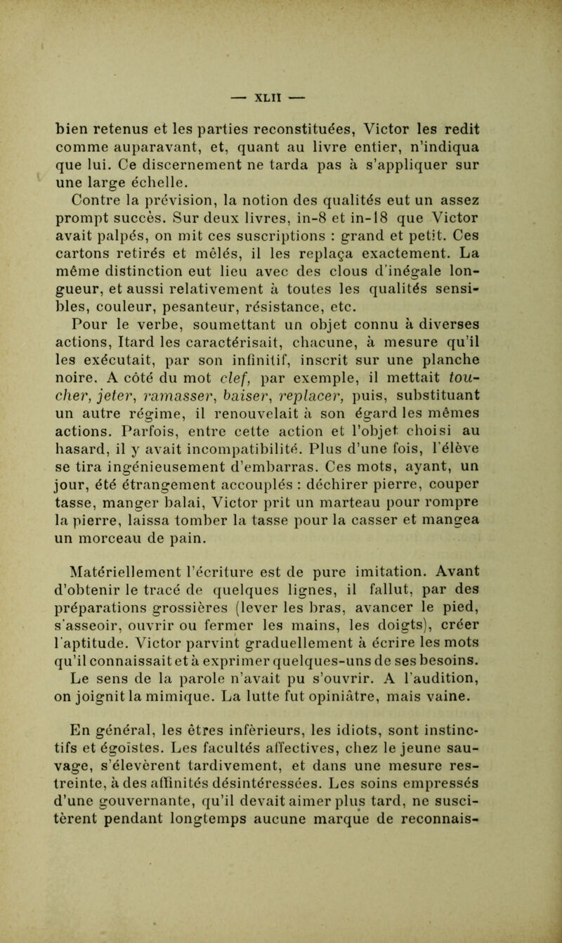 bien retenus et les parties reconstituées, Victor les redit comme auparavant, et, quant au livre entier, n’indiqua que lui. Ce discernement ne tarda pas à s’appliquer sur une large échelle. Contre la prévision, la notion des qualités eut un assez prompt succès. Sur deux livres, in-8 et in-18 que Victor avait palpés, on mit ces suscriptions : grand et petit. Ces cartons retirés et mêlés, il les replaça exactement. La même distinction eut lieu avec des clous d’inégale lon- gueur, et aussi relativement à toutes les qualités sensi- bles, couleur, pesanteur, résistance, etc. Pour le verbe, soumettant un objet connu à diverses actions, Itard les caractérisait, chacune, à mesure qu’il les exécutait, par son infinitif, inscrit sur une planche noire. A côté du mot clef, par exemple, il mettait tou- cher, jeter, ramasser, baiser, replacer, puis, substituant un autre régime, il renouvelait à son égard les mêmes actions. Parfois, entre cette action et l’objet choisi au hasard, il y avait incompatibilité. Plus d’une fois, l’élève se tira ingénieusement d’embarras. Ces mots, ayant, un jour, été étrangement accouplés : déchirer pierre, couper tasse, manger balai, Victor prit un marteau pour rompre la pierre, laissa tomber la tasse pour la casser et mangea un morceau de pain. Matériellement l’écriture est de pure imitation. Avant d’obtenir le tracé de quelques lignes, il fallut, par des préparations grossières (lever les bras, avancer le pied, s’asseoir, ouvrir ou fermer les mains, les doigts), créer l’aptitude. Victor parvint graduellement à écrire les mots qu’il connaissait et à exprimer quelques-uns de ses besoins. Le sens de la parole n’avait pu s’ouvrir. A l’audition, on joignit la mimique. La lutte fut opiniâtre, mais vaine. En général, les êtres inférieurs, les idiots, sont instinc- tifs et égoïstes. Les facultés affectives, chez le jeune sau- vage, s’élevèrent tardivement, et dans une mesure res- treinte, à des affinités désintéressées. Les soins empressés d’une gouvernante, qu’il devait aimer plus tard, ne susci- tèrent pendant longtemps aucune marque de reconnais-