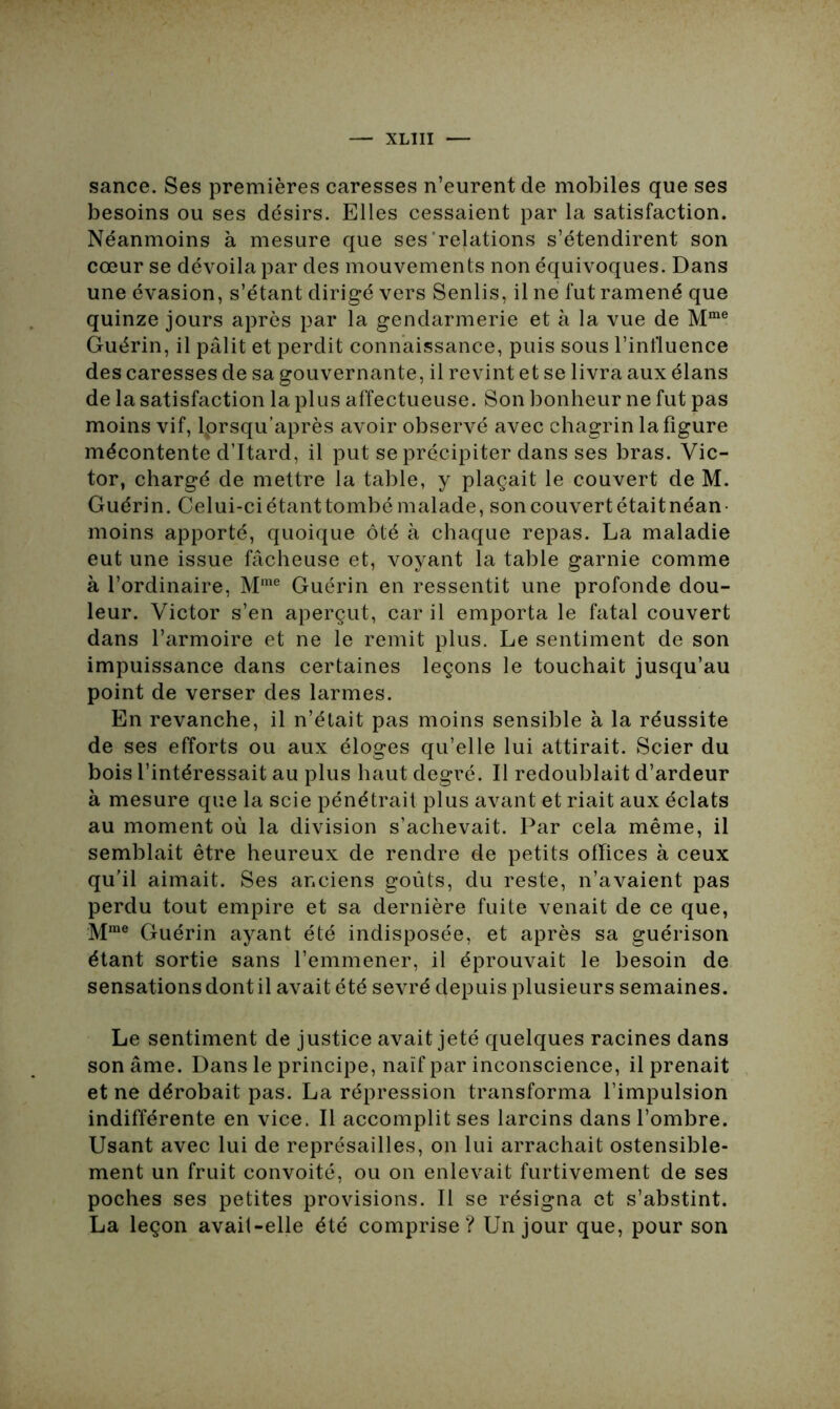 sance. Ses premières caresses n’eurent de mobiles que ses besoins ou ses désirs. Elles cessaient par la satisfaction. Néanmoins à mesure que ses relations s’étendirent son cœur se dévoila par des mouvements non équivoques. Dans une évasion, s’étant dirigé vers Senlis, il ne fut ramené que quinze jours après par la gendarmerie et à la vue de Mme Guérin, il pâlit et perdit connaissance, puis sous l’influence des caresses de sa gouvernante, il revint et se livra aux élans de la satisfaction la plus affectueuse. Son bonheur ne fut pas moins vif, lprsqu’après avoir observé avec chagrin la figure mécontente d’Itard, il put se précipiter dans ses bras. Vic- tor, chargé de mettre la table, y plaçait le couvert de M. Guérin. Celui-ciétanttombémalade, soncouvertétaitnéan- moins apporté, quoique ôté à chaque repas. La maladie eut une issue fâcheuse et, voyant la table garnie comme à l’ordinaire, Mme Guérin en ressentit une profonde dou- leur. Victor s’en aperçut, car il emporta le fatal couvert dans l’armoire et ne le remit plus. Le sentiment de son impuissance dans certaines leçons le touchait jusqu’au point de verser des larmes. En revanche, il n’était pas moins sensible à la réussite de ses efforts ou aux éloges qu’elle lui attirait. Scier du bois l’intéressait au plus haut degré. Il redoublait d’ardeur à mesure que la scie pénétrait plus avant et riait aux éclats au moment où la division s’achevait. Par cela même, il semblait être heureux de rendre de petits offices à ceux qu’il aimait. Ses anciens goûts, du reste, n’avaient pas perdu tout empire et sa dernière fuite venait de ce que, Mme Guérin ayant été indisposée, et après sa guérison étant sortie sans l’emmener, il éprouvait le besoin de sensations dont il avait été sevré depuis plusieurs semaines. Le sentiment de justice avait jeté quelques racines dans son âme. Dans le principe, naïf par inconscience, il prenait et ne dérobait pas. La répression transforma l’impulsion indifférente en vice. Il accomplit ses larcins dans l’ombre. Usant avec lui de représailles, on lui arrachait ostensible- ment un fruit convoité, ou on enlevait furtivement de ses poches ses petites provisions. Il se résigna et s’abstint. La leçon avail-elle été comprise? Un jour que, pour son