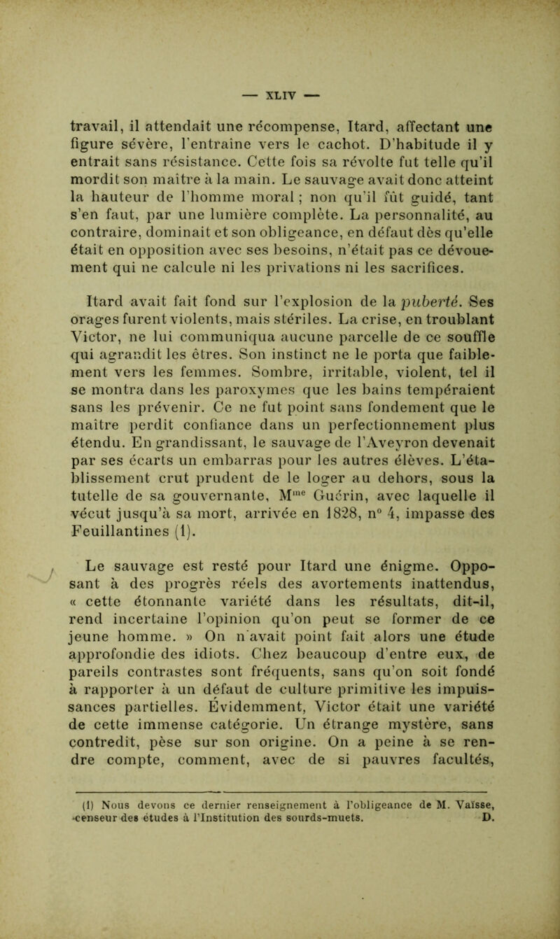 XLIY — travail, il attendait une récompense, Itard, affectant une figure sévère, l’entraîne vers le cachot. D’habitude il y entrait sans résistance. Cette fois sa révolte fut telle qu’il mordit son maître à la main. Le sauvage avait donc atteint la hauteur de l’homme moral ; non qu’il fût guidé, tant s’en faut, par une lumière complète. La personnalité, au contraire, dominait et son obligeance, en défaut dès qu’elle était en opposition avec ses besoins, n’était pas ce dévoue- ment qui ne calcule ni les privations ni les sacrifices. Itard avait fait fond sur l’explosion de la puberté. Ses orages furent violents, mais stériles. La crise, en troublant Victor, ne lui communiqua aucune parcelle de ce souffle qui agrandit les êtres. Son instinct ne le porta que faible- ment vers les femmes. Sombre, irritable, violent, tel il se montra dans les paroxymes que les bains tempéraient sans les prévenir. Ce ne fut point sans fondement que le maître perdit confiance dans un perfectionnement plus étendu. En grandissant, le sauvage de l’Aveyron devenait par ses écarts un embarras pour les autres élèves. L’éta- blissement crut prudent de le loger au dehors, sous la tutelle de sa gouvernante, Mme Guérin, avec laquelle il vécut jusqu’à sa mort, arrivée en 1828, n° 4, impasse des Feuillantines (1). Le sauvage est resté pour Itard une énigme. Oppo- sant à des progrès réels des avortements inattendus, « cette étonnante variété dans les résultats, dit-il, rend incertaine l’opinion qu’on peut se former de ce jeune homme. » On n'avait point fait alors une étude approfondie des idiots. Chez beaucoup d’entre eux, de pareils contrastes sont fréquents, sans qu’on soit fondé à rapporter à un défaut de culture primitive les impuis- sances partielles. Evidemment, Victor était une variété de cette immense catégorie. Un étrange mystère, sans contredit, pèse sur son origine. On a peine à se ren- dre compte, comment, avec de si pauvres facultés, (1) Nous devons ce dernier renseignement à l’obligeance de M. Vaïsse, •censeur des études à l’Institution des sourds-muets. D.
