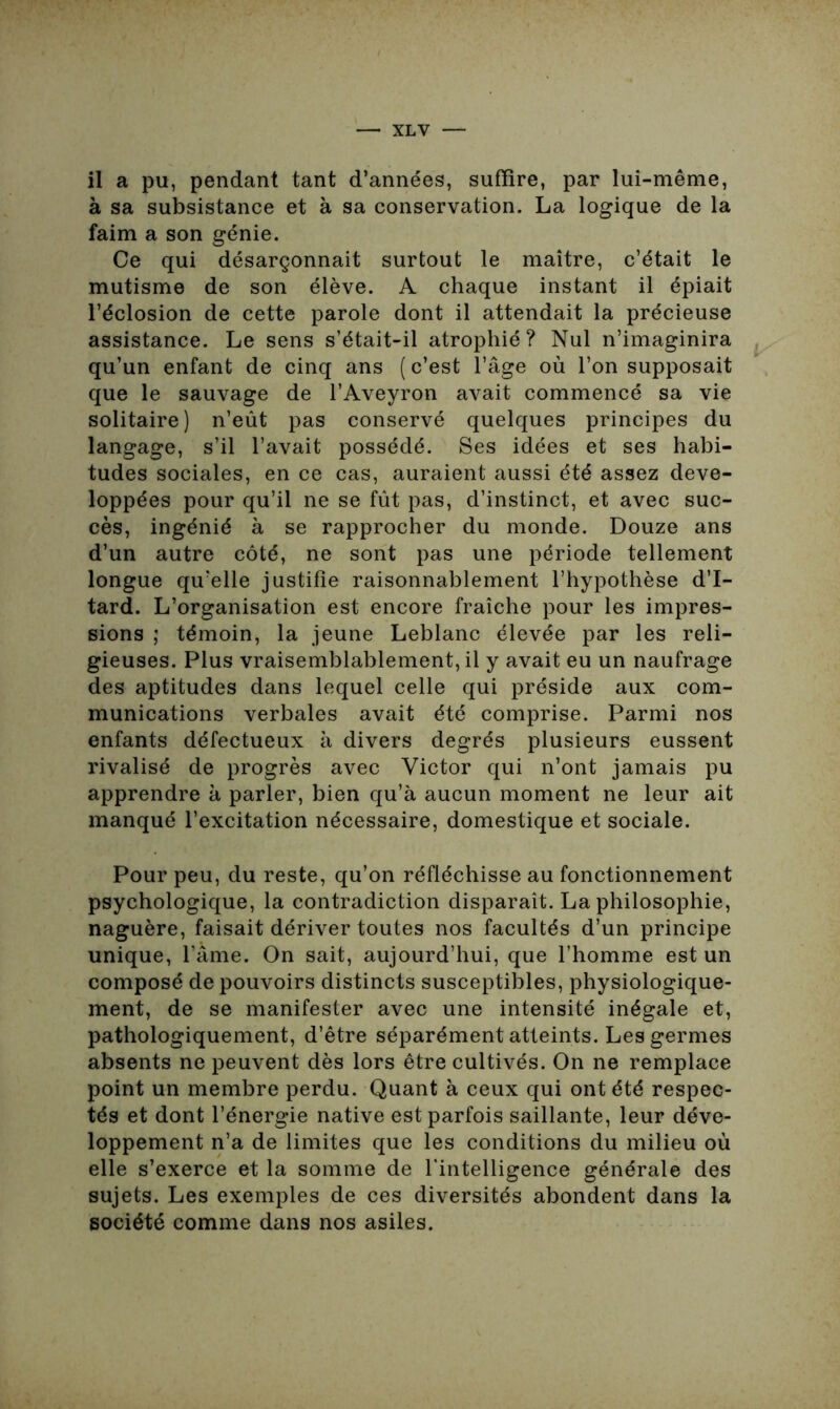 il a pu, pendant tant d’années, suffire, par lui-même, à sa subsistance et à sa conservation. La logique de la faim a son génie. Ce qui désarçonnait surtout le maître, c’était le mutisme de son élève. A chaque instant il épiait l’éclosion de cette parole dont il attendait la précieuse assistance. Le sens s’était-il atrophié? Nul n’imaginira qu’un enfant de cinq ans (c’est l’âge où l’on supposait que le sauvage de l’Aveyron avait commencé sa vie solitaire) n’eût pas conservé quelques principes du langage, s’il l’avait possédé. Ses idées et ses habi- tudes sociales, en ce cas, auraient aussi été assez déve- loppées pour qu’il ne se fût pas, d’instinct, et avec suc- cès, ingénié à se rapprocher du monde. Douze ans d’un autre côté, ne sont pas une période tellement longue qu’elle justifie raisonnablement l’hypothèse d’I- tard. L’organisation est encore fraîche pour les impres- sions ; témoin, la jeune Leblanc élevée par les reli- gieuses. Plus vraisemblablement, il y avait eu un naufrage des aptitudes dans lequel celle qui préside aux com- munications verbales avait été comprise. Parmi nos enfants défectueux à divers degrés plusieurs eussent rivalisé de progrès avec Victor qui n’ont jamais pu apprendre à parler, bien qu’à aucun moment ne leur ait manqué l’excitation nécessaire, domestique et sociale. Pour peu, du reste, qu’on réfléchisse au fonctionnement psychologique, la contradiction disparaît. La philosophie, naguère, faisait dériver toutes nos facultés d’un principe unique, l’âme. On sait, aujourd’hui, que l’homme est un composé de pouvoirs distincts susceptibles, physiologique- ment, de se manifester avec une intensité inégale et, pathologiquement, d’être séparément atteints. Les germes absents ne peuvent dès lors être cultivés. On ne remplace point un membre perdu. Quant à ceux qui ont été respec- tés et dont l’énergie native est parfois saillante, leur déve- loppement n’a de limites que les conditions du milieu où elle s’exerce et la somme de l’intelligence générale des sujets. Les exemples de ces diversités abondent dans la société comme dans nos asiles.