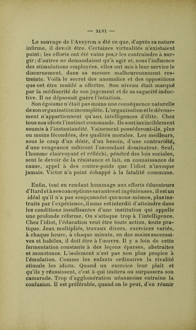 Le sauvage de l’Aveyron a été ce que, d’après sa nature infirme, il devait être. Certaines virtualités n’existaient point; les efforts ont été vains pour les contraindre à sur- gir; d’autres ne demandaient qu’à agir et, sous l’influence des stimulations employées, elles ont mis à leur service le discernement, dans sa mesure malheureusement res- treinte. Voilà le secret des anomalies et des oppositions que cet être mutilé a offertes. Son niveau était marqué par la médiocrité de son jugement et de sa sagacité induc- tive. Il ne dépassait guère l’intuition. Son égoïsme n’était pas moins une conséquence naturelle de son organisation incomplète. L’organisation etle dévoue- ment n’appartiennent qu’aux intelligences d’élite. Chez tous nos idiots l’instinct commande. Ils sont invinciblement soumis à l’instantanéité. Vainement posséderont-ils, plus ou moins fécondées, des qualités morales. Les meilleurs, sous le coup d’un désir, d’un besoin, d’une contrariété, d’une vengeance subiront l’ascendant dominateur. Seul, l’homme clairvoyant et réfléchi, pénétré des lois sociales, sent le devoir de la résistance et fait, en connaissance de cause, appel à des contre-poids que l’idiot n’invoque jamais. Victor n’a point échappé à la fatalité commune. Enfin, tout en rendant hommage aux efforts éducateurs d’Itard et à ses conceptions savantes et ingénieuses, il est un idéal qu’il n’a pas soupçonnéet que nous-mêmes, plus ins- truits par l’expérience, il nous estinterdit d’atteindre dans les conditions insuffisantes d’une institution qui appelle une profonde réforme. On s’attaque trop à l’intelligence. Chez l’idiot, l’éducation veut être toute action, toute pra- tique. Jeux multipliés, travaux divers, exercices variés, à chaque heure, à chaque minute, en des mains successi- ves et habiles, il doit être à l’œuvre. Il y a loin de cette fermentation constante à des leçons éparses, abstraites et monotones. L’isolement n’est pas non plus propice à l’émulation. Comme les enfants ordinaires la rivalité stimule les idiots. Quand un exercice leur plaît et qu’ils y réussissent, c’est à qui imitera ou surpassera son camarade. Trop d’agglomération néanmoins entraîne la confusion. Il est préférable, quand on le peut, d’en réunir