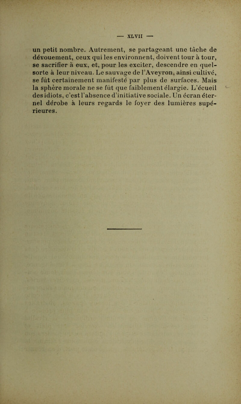 un petit nombre. Autrement, se partageant une tâche de dévouement, ceux qui les environnent, doivent tour à tour, se sacrifier à eux, et, pour les exciter, descendre en quel- sorte à leur niveau. Le sauvage de l’Aveyron, ainsi cultivé, se fût certainement manifesté par plus de surfaces. Mais la sphère morale ne se fût que faiblement élargie. L’écueil des idiots, c’est l’absence d’initiative sociale. Un écran éter- nel dérobe à leurs regards le foyer des lumières supé- rieures.