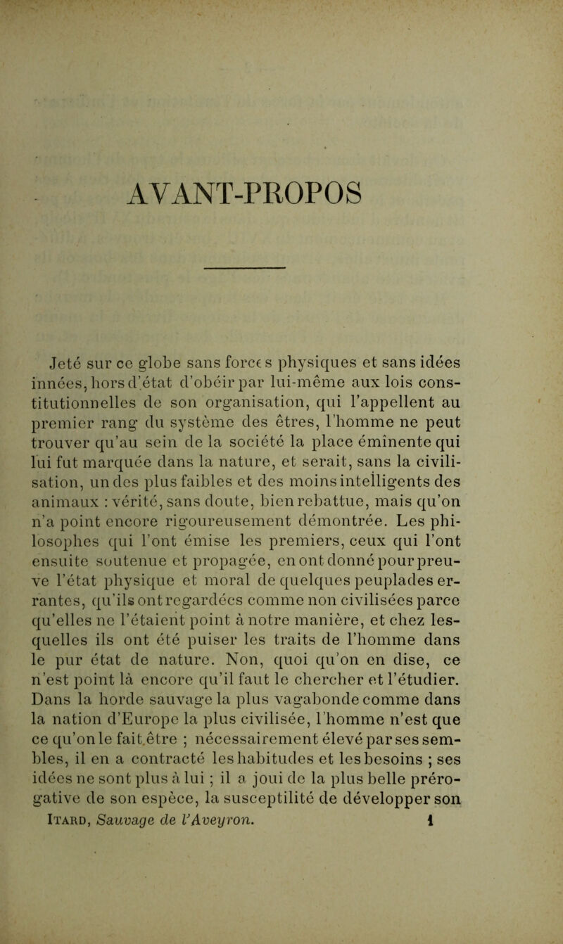 AVANT-PROPOS Jeté sur ce globe sans forces physiques et sans idées innées, hors d’état d’obéir par lui-même aux lois cons- titutionnelles de son organisation, qui l’appellent au premier rang du système des êtres, l’homme ne peut trouver qu’au sein de la société la place éminente qui lui fut marquée dans la nature, et serait, sans la civili- sation, un des plus faibles et des moins intelligents des animaux : vérité, sans doute, bien rebattue, mais qu’on n’a point encore rigoureusement démontrée. Les phi- losophes qui l’ont émise les premiers, ceux qui l’ont ensuite soutenue et propagée, en ont donné pour preu- ve l’état physique et moral de quelques peuplades er- rantes, qu’ils ont regardées comme non civilisées parce qu’elles ne l’étaient point à notre manière, et chez les- quelles ils ont été puiser les traits de l’homme dans le pur état de nature. Non, quoi qu’on en dise, ce n’est point là encore qu’il faut le chercher et l’étudier. Dans la horde sauvage la plus vagabonde comme dans la nation d’Europe la plus civilisée, l’homme n’est que ce qu’on le fait.être ; nécessairement élevé par ses sem- blés, il en a contracté les habitudes et les besoins ; ses idées ne sont plus à lui ; il a joui de la plus belle préro- gative de son espèce, la susceptilité de développer son