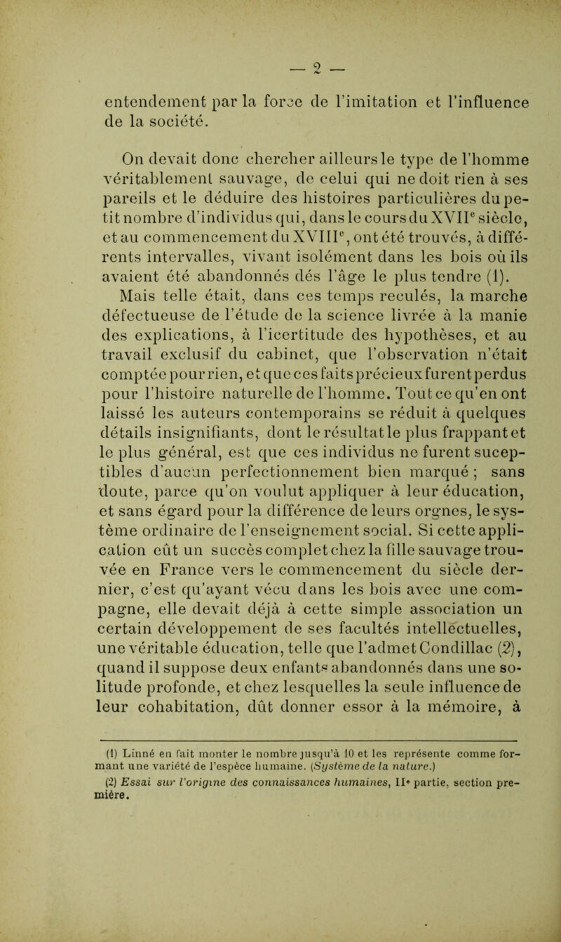 entendement par la force de l’imitation et l’influence de la société. On devait donc chercher ailleurs le type de l’homme véritablement sauvage, de celui qui ne doit rien à ses pareils et le déduire des histoires particulières du pe- tit nombre d’individus qui, dans le cours du XVIIe siècle, et au commencement du XVIIIe, ont été trouvés, à diffé- rents intervalles, vivant isolément dans les bois où ils avaient été abandonnés dés l’âge le plus tendre (1). Mais telle était, dans ces temps reculés, la marche défectueuse de l’étude de la science livrée à la manie des explications, à l’icertitude des hypothèses, et au travail exclusif du cabinet, que l’observation n’était comp tée pour rien, et que ces faits précieux furentperdus pour l’histoire naturelle de l’homme. Tout ce qu’en ont laissé les auteurs contemporains se réduit à quelques détails insignifiants, dont le résultat le plus frappant et le plus général, est que ces individus ne furent sucep- tibles d’aucun perfectionnement bien marqué ; sans 'doute, parce qu’on voulut appliquer à leur éducation, et sans égard pour la différence de leurs orgnes, le sys- tème ordinaire de l’enseignement social. Si cette appli- cation eût un succès complet chez la fille sauvage trou- vée en France vers le commencement du siècle der- nier, c’est qu’ayant vécu dans les bois avec une com- pagne, elle devait déjà à cette simple association un certain développement de ses facultés intellectuelles, une véritable éducation, telle que l’admet Condillac (2), quand il suppose deux enfants abandonnés dans une so- litude profonde, et chez lesquelles la seule influence de leur cohabitation, dût donner essor à la mémoire, à (1) Linné en fait monter le nombre jusqu’à 10 et les représente comme for- mant une variété de l’espèce humaine. (Système de la nature.) (2) Essai sur l'origine des connaissances humaines, II» partie, section pre- mière.