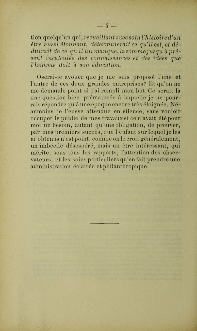 tion quelqu’un qui, recueillant avec soin Vhistoire d'un être aussi étonnant, déterminerait ce qu'il est, et dé- duirait de ce quil lui manque, la somme jusqu a pré- sent incalculée des connaissances et des idées que l’homme doit à son éducation. Oserai-je avouer que je me suis proposé l’une et l’autre de ces deux grandes entreprises? Et qu’on ne me demande point si j’ai rempli mon but. Ce serait là une question bien prématurée à laquelle je ne pour- rais répondre qu’à une époque encore très éloignée. Né- anmoins je l’eusse attendue en silence, sans vouloir occuper le public de mes travaux si ce n’avait été pour moi un besoin, autant qu’une obligation, de prouver, par mes premiers succès, que l’enfant sur lequel je les ai obtenus n’est point, comme on le croit généralement, un imbécile désespéré, mais un être intéressant, qui mérite, sous tous les rapports, l’attention des obser- vateurs, et les soins particuliers qu’en fait prendre une administration éclairée et philanthropique.