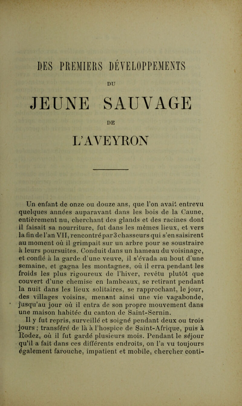 DU JEUNE SAUVAGE DE L’AVEYRON Un enfant de onze ou douze ans, que l’on avait entrevu quelques années auparavant dans les bois de la Caune, entièrement nu, cherchant des glands et des racines dont il faisait sa nourriture, fut dans les mêmes lieux, et vers la fin de l’an VII, rencontré par 3 chasseurs qui s’en saisirent au moment où il grimpait sur un arbre pour se soustraire à leurs poursuites. Conduit dans un hameau du voisinage, et confié à la garde d’une veuve, il s’évada au bout d’une semaine, et gagna les montagnes, où il erra pendant les froids les plus rigoureux de l’hiver, revêtu plutôt que couvert d’une chemise en lambeaux, se retirant pendant la nuit dans les lieux solitaires, se rapprochant, le jour, des villages voisins, menant ainsi une vie vagabonde, jusqu’au jour où il entra de son propre mouvement dans une maison habitée du canton de Saint-Sernin. Il y fut repris, surveillé et soigné pendant deux ou trois jours ; transféré de là à l’hospice de Saint-Afrique, puis à Rodez, où il fut gardé plusieurs mois. Pendant le séjour qu’il a fait dans ces différents endroits, on l’a vu toujours également farouche, impatient et mobile, chercher conti-