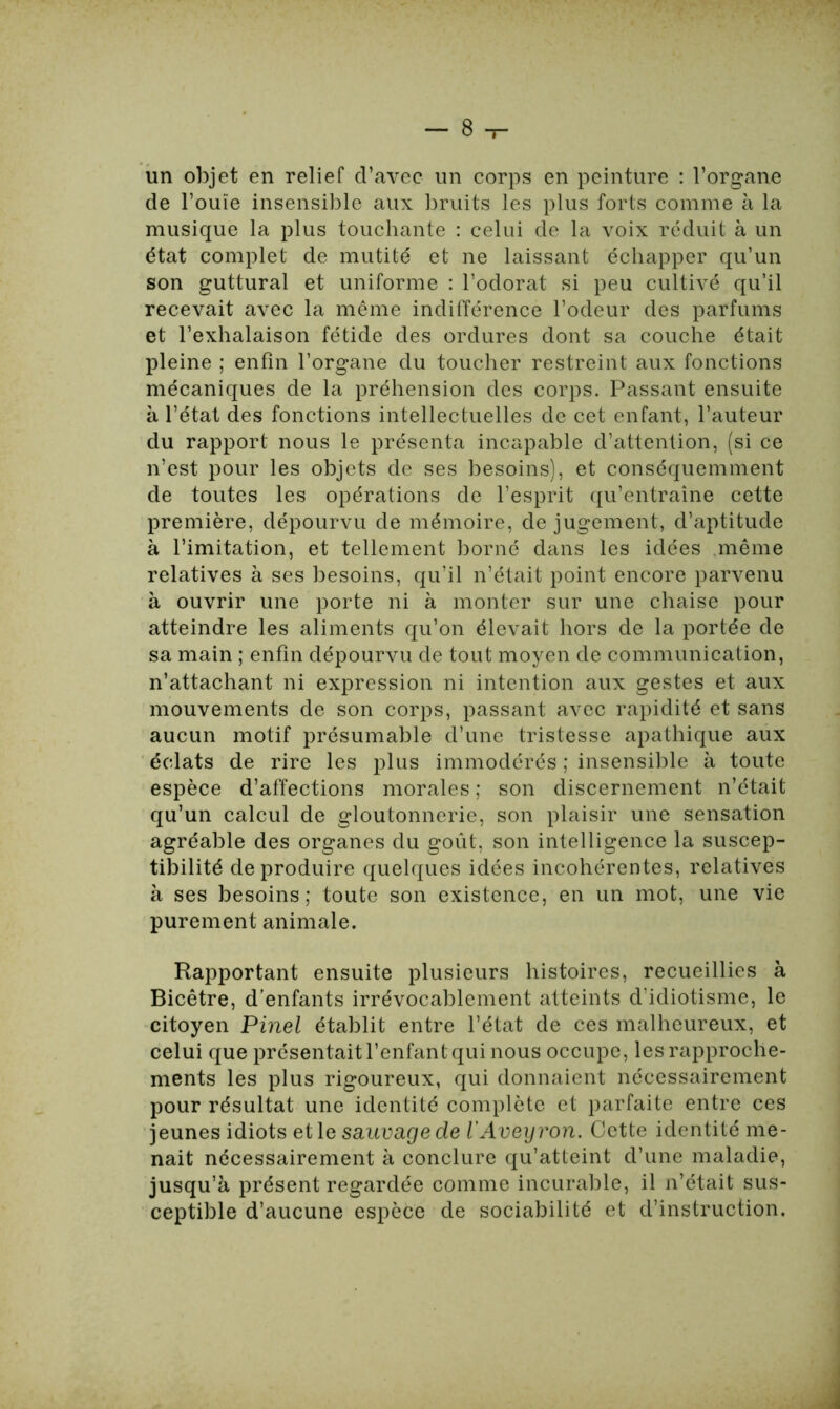 un objet en relief d’avec un corps en peinture : l’organe de l’ouïe insensible aux bruits les plus forts comme à la musique la plus touchante : celui de la voix réduit à un état complet de mutité et ne laissant échapper qu’un son guttural et uniforme : l’odorat si peu cultivé qu’il recevait avec la même indifférence l’odeur des parfums et l’exhalaison fétide des ordures dont sa couche était pleine ; enfin l’organe du toucher restreint aux fonctions mécaniques de la préhension des corps. Passant ensuite à l’état des fonctions intellectuelles de cet enfant, l’auteur du rapport nous le présenta incapable d’attention, (si ce n’est pour les objets de ses besoins), et conséquemment de toutes les opérations de l’esprit qu’entraîne cette première, dépourvu de mémoire, de jugement, d’aptitude à l’imitation, et tellement borné dans les idées même relatives à ses besoins, qu’il n’était point encore parvenu à ouvrir une porte ni à monter sur une chaise pour atteindre les aliments qu’on élevait hors de la portée de sa main ; enfin dépourvu de tout moyen de communication, n’attachant ni expression ni intention aux gestes et aux mouvements de son corps, passant avec rapidité et sans aucun motif présumable d’une tristesse apathique aux éclats de rire les plus immodérés ; insensible à toute espèce d’affections morales ; son discernement n’était qu’un calcul de gloutonnerie, son plaisir une sensation agréable des organes du goût, son intelligence la suscep- tibilité de produire quelques idées incohérentes, relatives à ses besoins; toute son existence, en un mot, une vie purement animale. Rapportant ensuite plusieurs histoires, recueillies à Bicêtre, d’enfants irrévocablement atteints d’idiotisme, le citoyen Pinel établit entre l’état de ces malheureux, et celui que présentait l’enfant qui nous occupe, les rapproche- ments les plus rigoureux, qui donnaient nécessairement pour résultat une identité complète et parfaite entre ces jeunes idiots et le saunage de l’Aveyron. Cette identité me- nait nécessairement à conclure qu’atteint d’une maladie, jusqu’à présent regardée comme incurable, il n’était sus- ceptible d’aucune espèce de sociabilité et d’instruction.